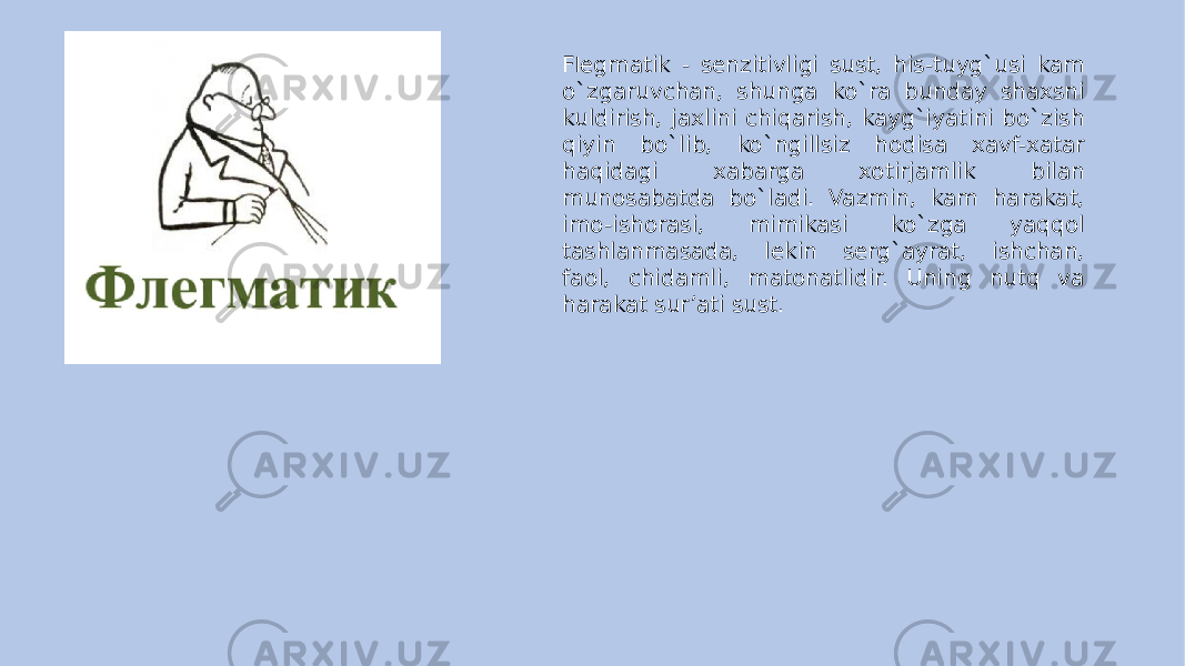 F l egmatik - senzitivligi sust, his-tuyg`usi kam o`zgaruvchan, shunga ko`ra bunday shaxsni kuldirish, jaxlini chiqarish, kayg`iyatini bo`zish qiyin bo`lib, ko`ngillsiz hodisa xavf-xatar haqidagi xabarga xotirjamlik bilan munosabatda bo`ladi. Vazmin, kam harakat, imo-ishorasi, mimikasi ko`zga yaqqol tashlanmasada, lekin serg`ayrat, ishchan, faol, chidamli, matonatlidir. Uning nutq va harakat sur’ati sust. 