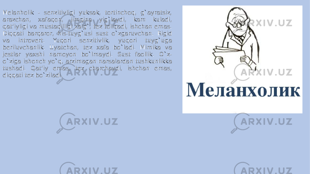 Melanholik - senzitivligi yuksak, tortinchoq, g`ayratsiz, arazchan, xafaqon, jimgina yig`laydi, kam kuladi, qat’iyligi va mustaqilligi zaig`, tez toliqadi, ishchan emas. Diqqati barqaror, his-tuyg`usi sust o`zgaruvchan. Rigid va introvert. Yuqori senzitivlik, yuqori tuyg`uga beriluvchanlik. Uyatchan, tez xafa bo`ladi. Mimika va jestlar yaxshi namoyon bo`lmaydi. Sust faollik. O`z- o`ziga ishonch yo`q, arzimagan narsalardan tushkunlikka tushadi. Qat’iy emas, tez charchaydi, ishchan emas, diqqati tez bo`ziladi. 