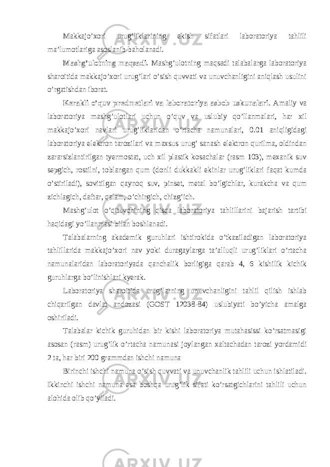 Makkajo’xori urug’liklarining ekish sifatlari laboratoriya tahlili ma’lumotlariga asoslanib baholanadi. Mashg’ulotning maqsadi. Mashg’ulotning maqsadi talabalarga laboratoriya sharoitida makkajo’xori urug’lari o’sish quvvati va unuvchanligini aniqlash usulini o’rgatishdan iborat. Kerakli o’quv predmetlari va laboratoriya asbob uskunalari . Amaliy va laboratoriya mashg’ulotlari uchun o’quv va uslubiy qo’llanmalari, har xil makkajo’xori navlari urug’liklaridan o’rtacha namunalari, 0.01 aniqligidagi laboratoriya elektron tarozilari va maxsus urug’ sanash elektron qurilma, oldindan zararsizlantirilgan tyermostat, uch xil plastik kosachalar (rasm 103), mexanik suv sepgich, rostilni, toblangan qum (donli dukkakli ekinlar urug’liklari faqat kumda o’stiriladi), sovitilgan qaynoq suv, pinset, metal bo’lgichlar, kurakcha va qum zichlagich, daftar, qalam, o’chirgich, chizg’ich. Mashg’ulot o’qituvchining qisqa laboratoriya tahlillarini bajarish tartibi haqidagi yo’llanmasi bilan boshlanadi. Talabalarning akademik guruhlari ishtirokida o’tkaziladigan laboratoriya tahlillarida makkajo’xori nav yoki duragaylarga ta’alluqli urug’liklari o’rtacha namunalaridan laboratoriyada qanchalik borligiga qarab 4, 6 kishilik kichik guruhlarga bo’linishlari kyerak. Laboratoriya sharoitida urug’larning unuvchanligini tahlil qilish ishlab chiqarilgan davlat andozasi (GOST 12038-84) uslubiyati bo’yicha amalga oshiriladi. Talabalar kichik guruhidan bir kishi laboratoriya mutahasissi ko’rsatmasigi asosan (rasm) urug’lik o’rtacha namunasi joylangan xaltachadan tarozi yordamidi 2 ta, har biri 200 grammdan ishchi namuna Birinchi ishchi namuna o’sish quvvati va unuvchanlik tahlili uchun ishlatiladi. Ikkinchi ishchi namuna esa boshqa urug’lik sifati ko’rsatgichlarini tahlili uchun alohida olib qo’yiladi. 