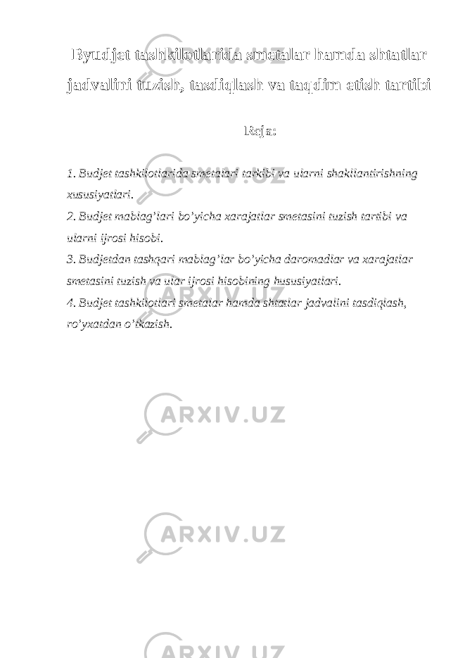 Byudjet tashkilotlarida smetalar hamda shtatlar jadvalini tuzish, tasdiqlash va taqdim etish tartibi Reja: 1. Budjet tashkilotlarida smetalari tarkibi va ularni shakllantirishning xususiyatlari. 2. Budjet mablag’lari bo’yicha xarajatlar smetasini tuzish tartibi va ularni ijrosi hisobi. 3. Budjetdan tashqari mablag’lar bo’yicha daromadlar va xarajatlar smetasini tuzish va ular ijrosi hisobining hususiyatlari. 4. Budjet tashkilotlari smetalar hamda shtatlar jadvalini tasdiqlash, ro’yxatdan o’tkazish.   