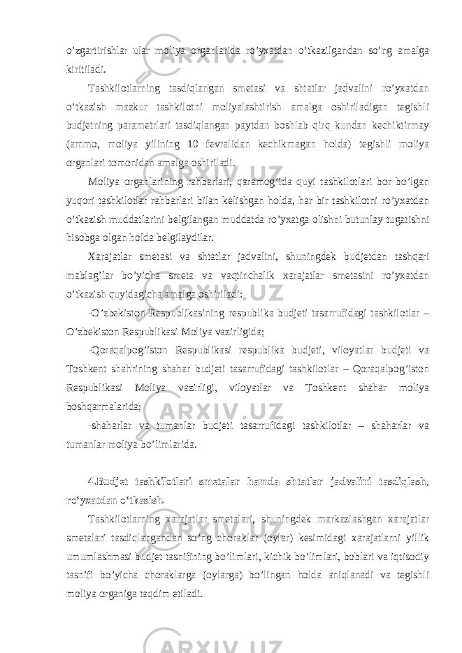 o’zgartirishlar ular moliya organlarida ro’yxatdan o’tkazilgandan so’ng amalga kiritiladi. Tashkilotlarning tasdiqlangan smetasi va shtatlar jadvalini ro’yxatdan o’tkazish mazkur tashkilotni moliyalashtirish amalga oshiriladigan tegishli budjetning parametrlari tasdiqlangan paytdan boshlab qirq kundan kechiktirmay (ammo, moliya yilining 10 fevralidan kechikmagan holda) tegishli moliya organlari tomonidan amalga oshiriladi. Moliya organlarining rahbarlari, qaramog’ida quyi tashkilotlari bor bo’lgan yuqori tashkilotlar rahbarlari bilan kelishgan holda, har bir tashkilotni ro’yxatdan o’tkazish muddatlarini belgilangan muddatda ro’yxatga olishni butunlay tugatishni hisobga olgan holda belgilaydilar. Xarajatlar smetasi va shtatlar jadvalini, shuningdek budjetdan tashqari mablag’lar bo’yicha smeta va vaqtinchalik xarajatlar smetasini ro’yxatdan o’tkazish quyidagicha amalga oshiriladi: -O’zbekiston Respublikasining respublika budjeti tasarrufidagi tashkilotlar – O’zbekiston Respublikasi Moliya vazirligida; -Qoraqalpog’iston Respublikasi respublika budjeti, viloyatlar budjeti va Toshkent shahrining shahar budjeti tasarrufidagi tashkilotlar – Qoraqalpog’iston Respublikasi Moliya vazirligi, viloyatlar va Toshkent shahar moliya boshqarmalarida; -shaharlar va tumanlar budjeti tasarrufidagi tashkilotlar – shaharlar va tumanlar moliya bo’limlarida. 4.Budjet tashkilotlari smetalar hamda shtatlar jadvalini tasdiqlash, ro’yxatdan o’tkazish.   Tashkilotlarning xarajatlar smetalari, shuningdek markazlashgan xarajatlar smetalari tasdiqlangandan so’ng choraklar (oylar) kesimidagi xarajatlarni yillik umumlashmasi budjet tasnifining bo’limlari, kichik bo’limlari, boblari va iqtisodiy tasnifi bo’yicha choraklarga (oylarga) bo’lingan holda aniqlanadi va tegishli moliya organiga taqdim etiladi. 