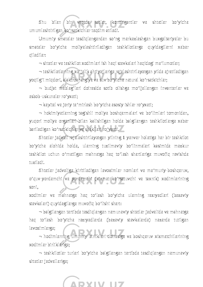 Shu bilan bir vaqtda setlar, kontingentlar va shtatlar bo’yicha umumlashtirilgan ko’rsatkichlar taqdim etiladi. Umumiy smetalar tasdiqlangandan so’ng markazlashgan buxgalteriyalar bu smetalar bo’yicha moliyalashtiriladigan tashkilotlarga quyidagilarni xabar qiladilar:  shtatlar va tashkilot xodimlari ish haqi stavkalari haqidagi ma’lumotlar;  tashkilotlarning xo’jalik ehtiyojlariga rejalashtirilayotgan yilda ajratiladigan yoqilg’i miqdori, elektroenergiya va suv bo’yicha natural ko’rsatkichlar;  budjet mablag’lari doirasida sotib olishga mo’ljallangan inventarlar va asbob-uskunalar ro’yxati;  kapital va joriy ta’mirlash bo’yicha asosiy ishlar ro’yxati;  hokimiyatlarning tegishli moliya boshqarmalari va bo’limlari tomonidan, yuqori moliya organlari bilan kelishilgan holda belgilangan tashkilotlarga xabar beriladigan ko’rsatkichlar va shakllari ro’yxati. Shtatlar jadvali rejalashtirilayotgan yilning 1 yanvar holatiga har bir tashkilot bo’yicha alohida holda, ularning tuzilmaviy bo’linmalari kesimida mazkur tashkilot uchun o’rnatilgan mehnatga haq to’lash shartlariga muvofiq ravishda tuziladi. Shtatlar jadvaliga kiritiladigan lavozimlar nomlari va ma’muriy-boshqaruv, o’quv-yordamchi va yordamchi (xizmat ko’rsatuvchi va texnik) xodimlarining soni,   xodimlar va mehnatga haq to’lash bo’yicha ularning razryadlari (bazaviy stavkalari) quyidagilarga muvofiq bo’lishi shart:  belgilangan tartibda tasdiqlangan namunaviy shtatlar jadvalida va mehnatga haq to’lash bo’yicha razryadlarda (bazaviy stavkalarda) nazarda tutilgan lavozimlarga;  hodimlarning umumiy birliklari doirasiga va boshqaruv xizmatchilarining xodimlar birliklariga;  tashkilotlar turlari bo’yicha belgilangan tartibda tasdiqlangan namunaviy shtatlar jadvallariga; 