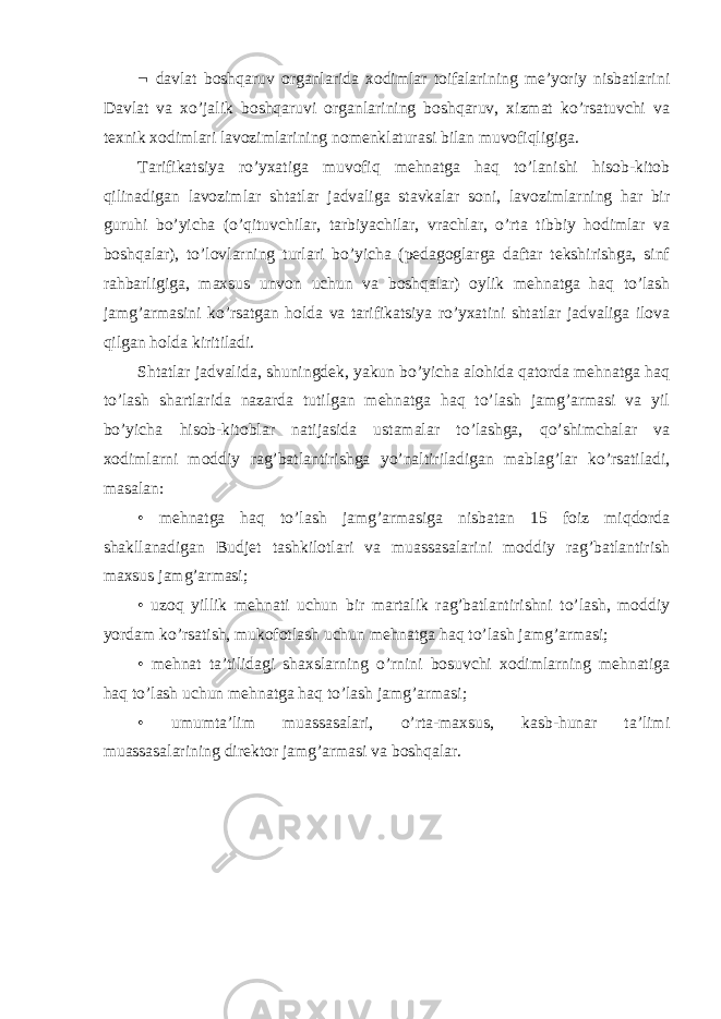  davlat boshqaruv organlarida xodimlar toifalarining me’yoriy nisbatlarini Davlat va xo’jalik boshqaruvi organlarining boshqaruv, xizmat ko’rsatuvchi va texnik xodimlari lavozimlarining nomenklaturasi bilan muvofiqligiga. Tarifikatsiya ro’yxatiga muvofiq mehnatga haq to’lanishi hisob-kitob qilinadigan lavozimlar shtatlar jadvaliga stavkalar soni, lavozimlarning har bir guruhi bo’yicha (o’qituvchilar, tarbiyachilar, vrachlar, o’rta tibbiy hodimlar va boshqalar), to’lovlarning turlari bo’yicha (pedagoglarga daftar tekshirishga, sinf rahbarligiga, maxsus unvon uchun va boshqalar) oylik mehnatga haq to’lash jamg’armasini ko’rsatgan holda va tarifikatsiya ro’yxatini shtatlar jadvaliga ilova qilgan holda kiritiladi. Shtatlar jadvalida, shuningdek, yakun bo’yicha alohida qatorda mehnatga haq to’lash shartlarida nazarda tutilgan mehnatga haq to’lash jamg’armasi va yil bo’yicha hisob-kitoblar natijasida ustamalar to’lashga, qo’shimchalar va xodimlarni moddiy rag’batlantirishga yo’naltiriladigan mablag’lar ko’rsatiladi, masalan: • mehnatga haq to’lash jamg’armasiga nisbatan 15 foiz miqdorda shakllanadigan Budjet tashkilotlari va muassasalarini moddiy rag’batlantirish maxsus jamg’armasi; • uzoq yillik mehnati uchun bir martalik rag’batlantirishni to’lash, moddiy yordam ko’rsatish, mukofotlash uchun mehnatga haq to’lash jamg’armasi; • mehnat ta’tilidagi shaxslarning o’rnini bosuvchi xodimlarning mehnatiga haq to’lash uchun mehnatga haq to’lash jamg’armasi; • umumta’lim muassasalari, o’rta-maxsus, kasb-hunar ta’limi muassasalarining direktor jamg’armasi va boshqalar. 