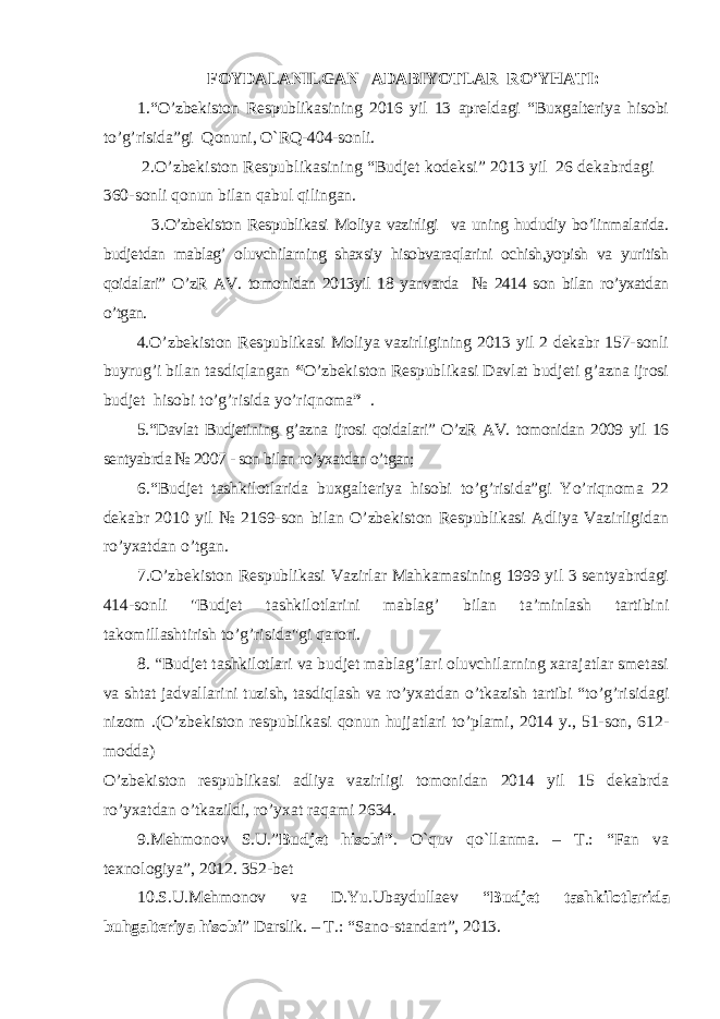 FOYDALANILGAN ADABIYOTLAR RO’YHATI: 1.“ O’zbekiston Respublikasining 2016 yil 13 apreldagi “Buxgalteriya hisobi to’g’risida”gi Qonuni, O`RQ-404-sonli. 2.O’zbekiston Respublikasining “Budjet kodeksi” 2013 yil 26 dekabrdagi 360- sonli qonun bilan qabul qilingan . 3. O’zbekiston Respublikasi Moliya vazirligi va uning hududiy bo’linmalarida. budjetdan mablag’ oluvchilarning shaxsiy hisobvaraqlarini ochish,yopish va yuritish qoidalari” O’zR AV. tomonidan 2013yil 18 yanvarda № 2414 son bilan ro’yxatdan o’tgan. 4. O’zbekiston Respublikasi Moliya vazirligining 2013 yil 2 dekabr 157-sonli buyrug’i bilan tasdiqlangan “ O’zbekiston Respublikasi Davlat budjeti g’azna ijrosi budjet hisobi to’g’risida yo’riqnoma ” . 5.“Davlat Budjetining g’azna ijrosi qoidalari” O’zR AV. tomonidan 2009 yil 16 sentyabrda № 2007 - son bilan ro’yxatdan o’tgan; 6.“Budjet tashkilotlarida buxgalteriya hisobi to’g’risida”gi Yo’riqnoma 22 dekabr 2010 yil № 2169-son bilan O’zbekiston Respublikasi Adliya Vazirligidan ro’yxatdan o’tgan. 7.O’zbekiston Respublikasi Vazirlar Mahkamasining 1999 yil 3 sentyabrdagi 414-sonli &#34;Budjet tashkilotlarini mablag’ bilan ta’minlash tartibini takomillashtirish to’g’risida&#34;gi qarori. 8. “ Budjet tashkilotlari va budjet mablag’lari oluvchilarning xarajatlar smetasi va shtat jadvallarini tuzish, tasdiqlash va ro’yxatdan o’tkazish tartibi “to’g’risidagi nizom .(O’zbekiston respublikasi qonun hujjatlari to’plami, 2014 y., 51-son, 612- modda) O’zbekiston respublikasi adliya vazirligi tomonidan 2014 yil 15 dekabrda ro’yxatdan o’tkazildi, ro’yxat raqami 2634. 9 .Mehmonov S.U.” Budjet hisobi” . O`quv qo`llanma. – T.: “Fan va texnologiya”, 2012. 352-bet 10.S.U.Mehmonov va D.Yu.Ubaydullaev “ Budjet tashkilotlarida buhgalteriya hisobi ” Darslik. – T.: “ Sano-standart ” , 2013. 