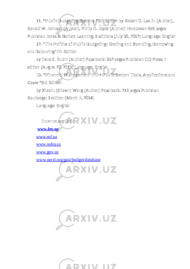 11. “Public Budgeting Systems “ 9th Edition by Robert D. Lee Jr. (Author), Ronald W. Johnson (Author), Philip G. Joyce (Author) Hardcover: 656 pages Publisher: Jones & Bartlett Learning; 9 editions (July 30, 2012) Language: English 12. ” The Politics of Public Budgeting: Getting and Spending, Borrowing and Balancing ”7th Edition by Irene S. Rubin (Author) Paperback: 352 pages Publisher: CQ Press; 7 edition (August 20, 2013) Language: English 13. ”Financial Management in the Public Sector: Tools, Applications and Cases “ 3rd Edition by Xiaohu (Shawn) Wang (Author) Paperback: 216 pages Publisher: Routledge; 3 edition (March 7, 2014) Language: English Internet saytlari: www.lex.uz www. mf.uz www. soliq.uz www.gov .uz www.oecd.org/gov/budget/database 