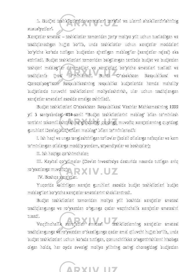 1. Budjet tashkilotlarida smetalari tarkibi va ularni shakllantirishning xususiyatlari.   Xarajatlar smetasi – tashkilotlar tomonidan joriy moliya yili uchun tuziladigan va tasdiqlanadigan hujjat bo’lib, unda tashkilotlar uchun xarajatlar moddalari bo’yicha ko’zda tutilgan budjetdan ajratilgan mablag’lar (xarajatlar rejasi) aks ettiriladi. Budjet tashkilotlari tomonidan belgilangan tartibda budjet va budjetdan tashqari mablag’lar daromadlari va xarajatlari bo’yicha smetalari tuziladi va tasdiqlanib ijrosi ta’minlanadi. Bunda O’zbekiston Respublikasi va Qoraqalpog’iston Respublikasining respublika budjetlarida hamda mahalliy budjetlarda turuvchi tashkilotlarni moliyalashtirish, ular uchun tasdiqlangan xarajatlar smetalari asosida amalga oshiriladi.   Budjet tashkilotlari O’zbekiston Respublikasi Vazirlar Mahkamasining 1999 yil 3 sentyabrdagi 414-sonli “Budjet tashkilotlarini mablag’ bilan ta’minlash tartibini takomillashtirish to’g’risida”gi qaroriga muvofiq xarajatlarning quyidagi guruhlari Davlat budjetidan mablag’ bilan ta’minlanadi: I. Ish haqi va unga tenglashtirilgan to’lovlar (bolali oilalarga nafaqalar va kam ta’minlangan oilalarga moddiy yordam, stipendiyalar va boshqalar); II. Ish haqiga qo’shimchalar; III. Kapital qo’yilmalar (Davlat investitsiya dasturida nazarda tutilgan aniq ro’yxatlarga muvofiq); IV. Boshqa xarajatlar. Yuqorida keltirilgan xarajat guruhlari asosida budjet tashkilotlari budjet mablag’lari bo’yicha xarajatlar smetalarini shakllantiradi. Budjet tashkilotlari tomonidan moliya yili boshida xarajatlar smetasi tasdiqlangunga va ro’yxatdan o’tgunga qadar vaqtinchalik xarajatlar smetasini tuzadi. Vaqtinchalik xarajatlar smetasi – tashkilotlarning xarajatlar smetasi tasdiqlangunga va ro’yxatdan o’tkazilgunga qadar amal qiluvchi hujjat bo’lib, unda budjet tashkilotlari uchun ko’zda tutilgan, qonunchilikka o’zgartirishlarni hisobga olgan holda, har oyda avvalgi moliya yilining oxirgi choragidagi budjetdan 