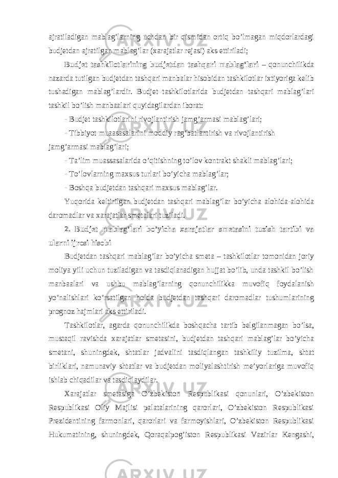 ajratiladigan mablag’larning uchdan bir qismidan ortiq bo’lmagan miqdorlardagi budjetdan ajratilgan mablag’lar (xarajatlar rejasi) aks ettiriladi; Budjet tashkilotlarining budjetdan tashqari mablag’lari – qonunchilikda nazarda tutilgan budjetdan tashqari manbalar hisobidan tashkilotlar ixtiyoriga kelib tushadigan mablag’lardir. Budjet tashkilotlarida budjetdan tashqari mablag’lari tashkil bo’lish manbaalari quyidagilardan iborat: - Budjet tashkilotlarini rivojlantirish jamg’armasi mablag’lari; - Tibbiyot muaasasalarini moddiy rag’batlantirish va rivojlantirish jamg’armasi mablag’lari; - Ta’lim muassasalarida o’qitishning to’lov kontrakt shakli mablag’lari; - To’lovlarning maxsus turlari bo’yicha mablag’lar; - Boshqa budjetdan tashqari maxsus mablag’lar. Yuqorida keltirilgan budjetdan tashqari mablag’lar bo’yicha alohida-alohida daromadlar va xarajatlar smetalari tuziladi. 2. Budjet mablag’lari bo’yicha xarajatlar smetasini tuzish tartibi va ularni ijrosi hisobi Budjetdan tashqari mablag’lar bo’yicha smeta – tashkilotlar tomonidan joriy moliya yili uchun tuziladigan va tasdiqlanadigan hujjat bo’lib, unda tashkil bo’lish manbaalari va ushbu mablag’larning qonunchilikka muvofiq foydalanish yo’nalishlari ko’rsatilgan holda budjetdan tashqari daromadlar tushumlarining prognoz hajmlari aks ettiriladi. Tashkilotlar, agarda qonunchilikda boshqacha tartib belgilanmagan bo’lsa, mustaqil ravishda xarajatlar smetasini, budjetdan tashqari mablag’lar bo’yicha smetani, shuningdek, shtatlar jadvalini tasdiqlangan tashkiliy tuzilma, shtat birliklari, namunaviy shtatlar va budjetdan moliyalashtirish me’yorlariga muvofiq ishlab chiqadilar va tasdiqlaydilar. Xarajatlar smetasiga O’zbekiston Respublikasi qonunlari, O’zbekiston Respublikasi Oliy Majlisi palatalarining qarorlari, O’zbekiston Respublikasi Prezidentining farmonlari, qarorlari va farmoyishlari, O’zbekiston Respublikasi Hukumatining, shuningdek, Qoraqalpog’iston Respublikasi Vazirlar Kengashi, 