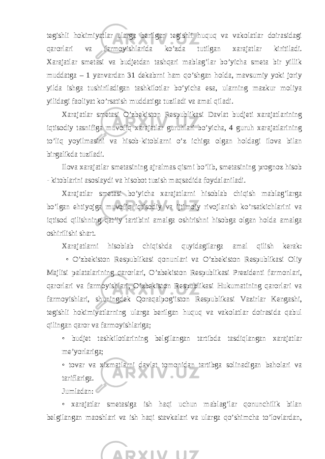 tegishli hokimiyatlar ularga berilgan tegishli huquq va vakolatlar doirasidagi qarorlari va farmoyishlarida ko’zda tutilgan xarajatlar kiritiladi. Xarajatlar smetasi va budjetdan tashqari mablag’lar bo’yicha smeta bir yillik muddatga – 1 yanvardan 31 dekabrni ham qo’shgan holda, mavsumiy yoki joriy yilda ishga tushiriladigan tashkilotlar bo’yicha esa, ularning mazkur moliya yilidagi faoliyat ko’rsatish muddatiga tuziladi va amal qiladi. Xarajatlar smetasi O’zbekiston Respublikasi Davlat budjeti xarajatlarining iqtisodiy tasnifiga muvofiq xarajatlar guruhlari bo’yicha, 4 guruh xarajatlarining to’liq yoyilmasini va hisob-kitoblarni o’z ichiga olgan holdagi ilova bilan birgalikda tuziladi. Ilova xarajatlar smetasining ajralmas qismi bo’lib, smetasining prognoz hisob - kitoblarini asoslaydi va hisobot tuzish maqsadida foydalaniladi. Xarajatlar smetasi bo’yicha xarajatlarni hisoblab chiqish mablag’larga bo’lgan ehtiyojga muvofiq iqtisodiy va ijtimoiy rivojlanish ko’rsatkichlarini va iqtisod qilishning qat’iy tartibini amalga oshirishni hisobga olgan holda amalga oshirilishi shart. Xarajatlarni hisoblab chiqishda quyidagilarga amal qilish kerak: • O’zbekiston Respublikasi qonunlari va O’zbekiston Respublikasi Oliy Majlisi palatalarining qarorlari, O’zbekiston Respublikasi Prezidenti farmonlari, qarorlari va farmoyishlari, O’zbekiston Respublikasi Hukumatining qarorlari va farmoyishlari, shuningdek Qoraqalpog’iston Respublikasi Vazirlar Kengashi, tegishli hokimiyatlarning ularga berilgan huquq va vakolatlar doirasida qabul qilingan qaror va farmoyishlariga; • budjet tashkilotlarining belgilangan tartibda tasdiqlangan xarajatlar me’yorlariga; • tovar va xizmatlarni davlat tomonidan tartibga solinadigan baholari va tariflariga. Jumladan: • xarajatlar smetasiga ish haqi uchun mablag’lar qonunchilik bilan belgilangan maoshlari va ish haqi stavkalari va ularga qo’shimcha to’lovlardan, 