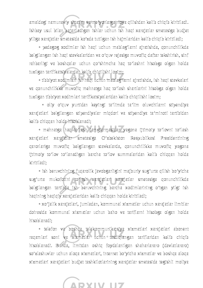 amaldagi namunaviy shtatlar va me’yorlarga rioya qilishdan kelib chiqib kiritiladi. Ishbay usul bilan bajariladigan ishlar uchun ish haqi xarajatlar smetasiga budjet yiliga xarajatlar smetasida ko’zda tutilgan ish hajmlaridan kelib chiqib kiritiladi; • pedagog xodimlar ish haqi uchun mablag’larni ajratishda, qonunchilikda belgilangan ish haqi stavkalaridan va o’quv rejasiga muvofiq daftar tekshirish, sinf rahbarligi va boshqalar uchun qo’shimcha haq to’lashni hisobga olgan holda tuzilgan tarifikatsiyalardan kelib chiqilishi lozim; • tibbiyot xodimlari ish haqi uchun mablag’larni ajratishda, ish haqi stavkalari va qonunchilikka muvofiq mehnatga haq to’lash shartlarini hisobga olgan holda tuzilgan tibbiyot xodimlari tarifikatsiyalaridan kelib chiqilishi lozim; • oliy o’quv yurtidan keyingi ta’limda ta’lim oluvchilarni stipendiya xarajatlari belgilangan stipendiyalar miqdori va stipendiya ta’minoti tartibidan kelib chiqqan holda hisoblanadi; • mehnatga haq to’lash jamg’armasidan yagona ijtimoiy to’lovni to’lash xarajatlari xarajatlar smetasiga O’zbekiston Respublikasi Prezidentining qarorlariga muvofiq belgilangan stavkalarda, qonunchilikka muvofiq yagona ijtimoiy to’lov to’lanadigan barcha to’lov summalaridan kelib chiqqan holda kiritiladi; • ish beruvchining fuqarolik javobgarligini majburiy sug’urta qilish bo’yicha sug’urta mukofotini to’lash xarajatlari xarajatlar smetasiga qonunchilikda belgilangan tartibda ish beruvchining barcha xodimlarining o’tgan yilgi ish haqining haqiqiy xarajatlaridan kelib chiqqan holda kiritiladi; • xo’jalik xarajatlari, jumladan, kommunal xizmatlar uchun xarajatlar limitlar doirasida kommunal xizmatlar uchun baho va tariflarni hisobga olgan holda hisoblanadi; • telefon va boshqa telekommunikatsiya xizmatlari xarajatlari abonent raqamlari soni va xizmatlar uchun tasdiqlangan tariflaridan kelib chiqib hisoblanadi. Bunda, limitdan oshiq foydalanilgan shaharlararo (davlatlararo) so’zlashuvlar uchun aloqa xizmatlari, internet bo’yicha xizmatlar va boshqa aloqa xizmatlari xarajatlari budjet tashkilotlarining xarajatlar smetasida tegishli moliya 