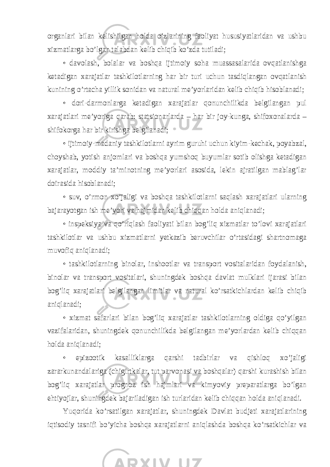 organlari bilan kelishilgan holda o’zlarining faoliyat hususiyatlaridan va ushbu xizmatlarga bo’lgan talabdan kelib chiqib ko’zda tutiladi; • davolash, bolalar va boshqa ijtimoiy soha muassasalarida ovqatlanishga ketadigan xarajatlar tashkilotlarning har bir turi uchun tasdiqlangan ovqatlanish kunining o’rtacha yillik sonidan va natural me’yorlaridan kelib chiqib hisoblanadi; • dori-darmonlarga ketadigan xarajatlar qonunchilikda belgilangan pul xarajatlari me’yoriga qarab: statsionarlarda – har bir joy-kunga, shifoxonalarda – shifokorga har bir kirishga belgilanadi; • ijtimoiy-madaniy tashkilotlarni ayrim guruhi uchun kiyim-kechak, poyabzal, choyshab, yotish anjomlari va boshqa yumshoq buyumlar sotib olishga ketadigan xarajatlar, moddiy ta’minotning me’yorlari asosida, lekin ajratilgan mablag’lar doirasida hisoblanadi; • suv, o’rmon xo’jaligi va boshqa tashkilotlarni saqlash xarajatlari ularning bajarayotgan ish me’yori va hajmidan kelib chiqqan holda aniqlanadi; • inspeksiya va qo’riqlash faoliyati bilan bog’liq xizmatlar to’lovi xarajatlari tashkilotlar va ushbu xizmatlarni yetkazib beruvchilar o’rtasidagi shartnomaga muvofiq aniqlanadi; • tashkilotlarning binolar, inshootlar va transport vositalaridan foydalanish, binolar va transport vositalari, shuningdek boshqa davlat mulklari ijarasi bilan bog’liq xarajatlari belgilangan limitlar va natural ko’rsatkichlardan kelib chiqib aniqlanadi; • xizmat safarlari bilan bog’liq xarajatlar tashkilotlarning oldiga qo’yilgan vazifalaridan, shuningdek qonunchilikda belgilangan me’yorlardan kelib chiqqan holda aniqlanadi; • epizootik kasalliklarga qarshi tadbirlar va qishloq xo’jaligi zararkunandalariga (chigirtkalar, tut parvonasi va boshqalar) qarshi kurashish bilan bog’liq xarajatlar prognoz ish hajmlari va kimyoviy preparatlarga bo’lgan ehtiyojlar, shuningdek bajariladigan ish turlaridan kelib chiqqan holda aniqlanadi. Yuqorida ko’rsatilgan xarajatlar, shuningdek Davlat budjeti xarajatlarining iqtisodiy tasnifi bo’yicha boshqa xarajatlarni aniqlashda boshqa ko’rsatkichlar va 