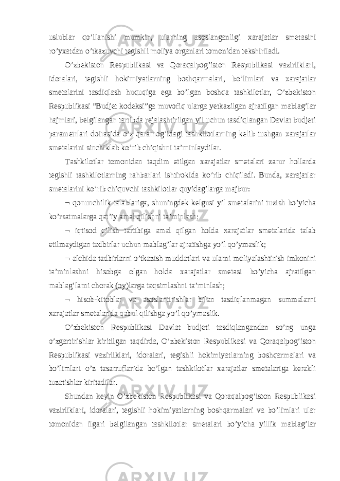 uslublar qo’llanishi mumkin, ularning asoslanganligi xarajatlar smetasini ro’yxatdan o’tkazuvchi tegishli moliya organlari tomonidan tekshiriladi. O’zbekiston Respublikasi va Qoraqalpog’iston Respublikasi vazirliklari, idoralari, tegishli hokimiyatlarning boshqarmalari, bo’limlari va xarajatlar smetalarini tasdiqlash huquqiga ega bo’lgan boshqa tashkilotlar, O’zbekiston Respublikasi “Budjet kodeksi”ga muvofiq ularga yetkazilgan ajratilgan mablag’lar hajmlari, belgilangan tartibda rejalashtirilgan yil uchun tasdiqlangan Davlat budjeti parametrlari doirasida o’z qaramog’idagi tashkilotlarning kelib tushgan xarajatlar smetalarini sinchiklab ko’rib chiqishni ta’minlaydilar. Tashkilotlar tomonidan taqdim etilgan xarajatlar smetalari zarur hollarda tegishli tashkilotlarning rahbarlari ishtirokida ko’rib chiqiladi. Bunda, xarajatlar smetalarini ko’rib chiquvchi tashkilotlar quyidagilarga majbur:  qonunchilik talablariga, shuningdek kelgusi yil smetalarini tuzish bo’yicha ko’rsatmalarga qat’iy amal qilishni ta’minlash;  iqtisod qilish tartibiga amal qilgan holda xarajatlar smetalarida talab etilmaydigan tadbirlar uchun mablag’lar ajratishga yo’l qo’ymaslik;  alohida tadbirlarni o’tkazish muddatlari va ularni moliyalashtirish imkonini ta’minlashni hisobga olgan holda xarajatlar smetasi bo’yicha ajratilgan mablag’larni chorak (oy)larga taqsimlashni ta’minlash;  hisob-kitoblar va asoslantirishlar bilan tasdiqlanmagan summalarni xarajatlar smetalarida qabul qilishga yo’l qo’ymaslik. O’zbekiston Respublikasi Davlat budjeti tasdiqlangandan so’ng unga o’zgartirishlar kiritilgan taqdirda, O’zbekiston Respublikasi va Qoraqalpog’iston Respublikasi vazirliklari, idoralari, tegishli hokimiyatlarning boshqarmalari va bo’limlari o’z tasarruflarida bo’lgan tashkilotlar xarajatlar smetalariga kerakli tuzatishlar kiritadilar. Shundan keyin O’zbekiston Respublikasi va Qoraqalpog’iston Respublikasi vazirliklari, idoralari, tegishli hokimiyatlarning boshqarmalari va bo’limlari ular tomonidan ilgari belgilangan tashkilotlar smetalari bo’yicha yillik mablag’lar 