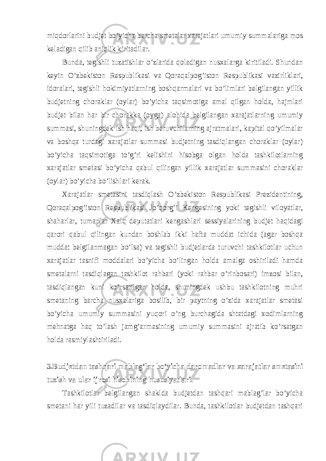 miqdorlarini budjet bo’yicha barcha smetalar xarajatlari umumiy summalariga mos keladigan qilib aniqlik kiritadilar. Bunda, tegishli tuzatishlar o’zlarida qoladigan nusxalarga kiritiladi. Shundan keyin O’zbekiston Respublikasi va Qoraqalpog’iston Respublikasi vazirliklari, idoralari, tegishli hokimiyatlarning boshqarmalari va bo’limlari belgilangan yillik budjetning choraklar (oylar) bo’yicha taqsimotiga amal qilgan holda, hajmlari budjet bilan har bir chorakka (oyga) alohida belgilangan xarajatlarning umumiy summasi, shuningdek ish haqi, ish beruvchilarning ajratmalari, kapital qo’yilmalar va boshqa turdagi xarajatlar summasi budjetning tasdiqlangan choraklar (oylar) bo’yicha taqsimotiga to’g’ri kelishini hisobga olgan holda tashkilotlarning xarajatlar smetasi bo’yicha qabul qilingan yillik xarajatlar summasini choraklar (oylar) bo’yicha bo’lishlari kerak. Xarajatlar smetasini tasdiqlash O’zbekiston Respublikasi Prezidentining, Qoraqalpog’iston Respublikasi Jo’qorg’i Kengesining yoki tegishli viloyatlar, shaharlar, tumanlar Xalq deputatlari kengashlari sessiyalarining budjet haqidagi qarori qabul qilingan kundan boshlab ikki hafta muddat ichida (agar boshqa muddat belgilanmagan bo’lsa) va tegishli budjetlarda turuvchi tashkilotlar uchun xarajatlar tasnifi moddalari bo’yicha bo’lingan holda amalga oshiriladi hamda smetalarni tasdiqlagan tashkilot rahbari (yoki rahbar o’rinbosari) imzosi bilan, tasdiqlangan kuni ko’rsatilgan holda, shuningdek ushbu tashkilotning muhri smetaning barcha nusxalariga bosilib, bir paytning o’zida xarajatlar smetasi bo’yicha umumiy summasini yuqori o’ng burchagida shtatdagi xodimlarning mehnatga haq to’lash jamg’armasining umumiy summasini ajratib ko’rsatgan holda rasmiylashtiriladi. 3.Budjetdan tashqari mablag’lar bo’yicha daromadlar va xarajatlar smetasini tuzish va ular ijrosi hisobining hususiyatlari. Tashkilotlar belgilangan shaklda budjetdan tashqari mablag’lar bo’yicha smetani har yili tuzadilar va tasdiqlaydilar. Bunda, tashkilotlar budjetdan tashqari 