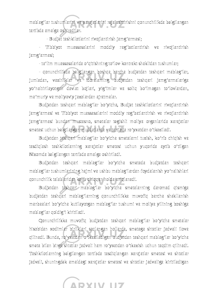 mablag’lar tushumlarini va xarajatlarini rejalashtirishni qonunchilikda belgilangan tartibda amalga oshiradilar. - Budjet tashkilotlarini rivojlantirish jamg’armasi; - Tibbiyot muassasalarini moddiy rag’batlantirish va rivojlantirish jamg’armasi; - ta’lim muassasalarida o’qitishning to’lov-kontrakt shaklidan tushumlar; - qonunchilikda belgilangan boshqa barcha budjetdan tashqari mablag’lar, jumladan, vazirliklar va idoralarning budjetdan tashqari jamg’armalariga yo’naltirilayotgan davlat bojlari, yig’imlar va soliq bo’lmagan to’lovlardan, ma’muriy va moliyaviy jazolardan ajratmalar. Budjetdan tashqari mablag’lar bo’yicha, Budjet tashkilotlarini rivojlantirish jamg’armasi va Tibbiyot muassasalarini moddiy rag’batlantirish va rivojlantirish jamg’armasi bundan mustasno, smetalar tegishli moliya organlarida xarajatlar smetasi uchun belgilangan muddatlarda va tartibda ro’yxatdan o’tkaziladi. Budjetdan tashqari mablag’lar bo’yicha smetalarni tuzish, ko’rib chiqish va tasdiqlash tashkilotlarning xarajatlar smetasi uchun yuqorida aytib o’tilgan Nizomda belgilangan tartibda amalga oshiriladi. Budjetdan tashqari mablag’lar bo’yicha smetada budjetdan tashqari mablag’lar tushumlarining hajmi va ushbu mablag’lardan foydalanish yo’nalishlari qonunchilik talablaridan kelib chiqqan holda aniqlanadi. Budjetdan tashqari mablag’lar bo’yicha smetalarning daromad qismiga budjetdan tashqari mablag’larning qonunchilikka muvofiq barcha shakllanish manbaalari bo’yicha kutilayotgan mablag’lar tushumi va moliya yilining boshiga mablag’lar qoldig’i kiritiladi. Qonunchilikka muvofiq budjetdan tashqari mablag’lar bo’yicha smetalar hisobidan xodimlar birliklari saqlangan hollarda, smetaga shtatlar jadvali ilova qilinadi. Bunda, ro’yxatdan o’tkaziladigan budjetdan tashqari mablag’lar bo’yicha smeta bilan birga shtatlar jadvali ham ro’yxatdan o’tkazish uchun taqdim qilinadi. Tashkilotlarning belgilangan tartibda tasdiqlangan xarajatlar smetasi va shtatlar jadvali, shuningdek amaldagi xarajatlar smetasi va shtatlar jadvaliga kiritiladigan 