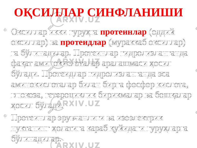 ОҚСИЛЛАР СИНФЛАНИШИ • Оксиллар икки гуруҳга протеинлар (оддий оксиллар) ва протеидлар (мураккаб оксиллар) га бўлинадилар. Протеинлар гидролизланганда фақат аминокислоталар аралашмаси ҳосил бўлади. Протеидлар гидролизланганда эса аминокислоталар билан бирга фосфор кислота, глюкоза, гетероциклик бирикмалар ва бошқалар ҳосил бўлади. • Протеинлар эрувчанлиги ва изоэлектрик нуктанинг ҳолатига караб қуйидаги гуруҳларга бўлинадилар. 