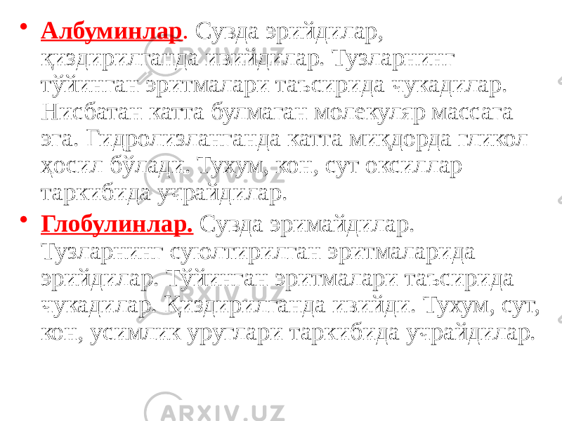 • Албуминлар . Сувда эрийдилар, қиздирилганда ивийдилар. Тузларнинг тўйинган эритмалари таъсирида чукадилар. Нисбатан катта булмаган молекуляр массага эга. Гидролизланганда катта миқдорда гликол ҳосил бўлади. Тухум, кон, сут оксиллар таркибида учрайдилар. • Глобулинлар. Сувда эримайдилар. Тузларнинг суюлтирилган эритмаларида эрийдилар. Тўйинган эритмалари таъсирида чукадилар. Қиздирилганда ивийди. Тухум, сут, кон, усимлик уруглари таркибида учрайдилар. 