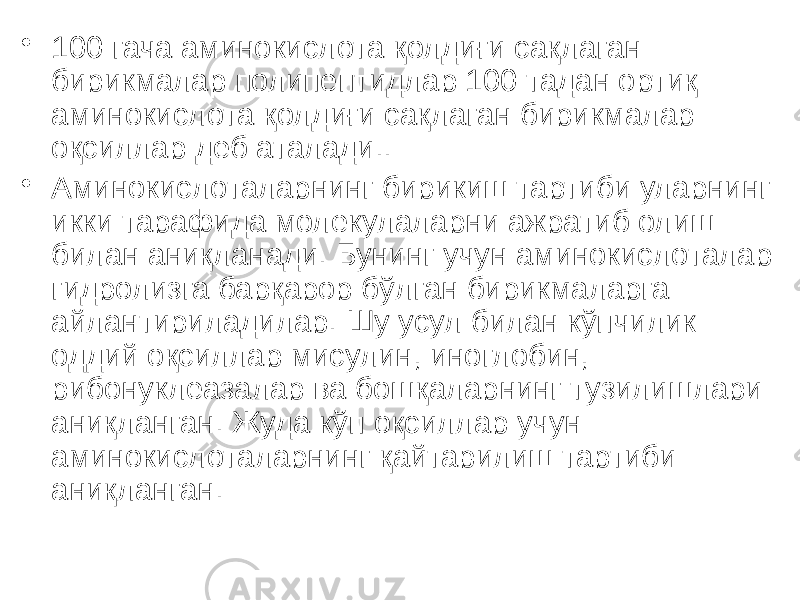 • 100 гача аминокислота қолдиғи сақлаган бирикмалар полипептидлар 100 тадан ортиқ аминокислота қолдиғи сақлаган бирикмалар оқсиллар деб аталади.. • Аминокислоталарнинг бирикиш тартиби уларнинг икки тарафида молекулаларни ажратиб олиш билан аниқланади. Бунинг учун аминокислоталар гидролизга барқарор бўлган бирикмаларга айлантириладилар. Шу усул билан кўпчилик оддий оқсиллар мисулин, иноглобин, рибонуклеазалар ва бошқаларнинг тузилишлари аниқланган. Жуда кўп оқсиллар учун аминокислоталарнинг қайтарилиш тартиби аниқланган. 