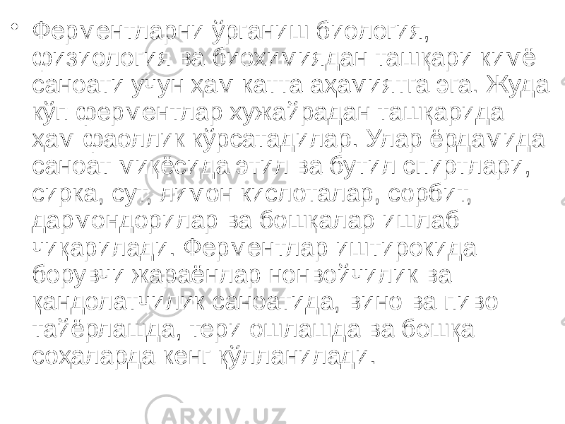 • Ферментларни ўрганиш биология, физиология ва биохимиядан ташқари кимё саноати учун ҳам катта аҳамиятга эга. Жуда кўп ферментлар хужайрадан ташқарида ҳам фаоллик кўрсатадилар. Улар ёрдамида саноат миқёсида этил ва бутил спиртлари, сирка, сут, лимон кислоталар, сорбит, дармондорилар ва бошқалар ишлаб чиқарилади. Ферментлар иштирокида борувчи жараёнлар нонвойчилик ва қандолатчилик саноатида, вино ва пиво тайёрлашда, тери ошлашда ва бошқа соҳаларда кенг қўлланилади. 