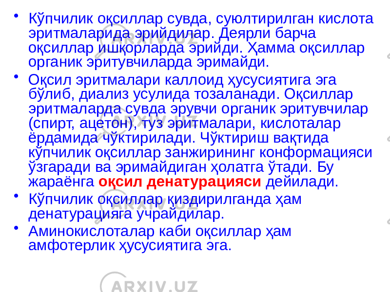 • Кўпчилик оқсиллар сувда, суюлтирилган кислота эритмаларида эрийдилар. Деярли барча оқсиллар ишқорларда эрийди. Ҳамма оқсиллар органик эритувчиларда эримайди. • Оқсил эритмалари каллоид ҳусусиятига эга бўлиб, диализ усулида тозаланади. Оқсиллар эритмаларда сувда эрувчи органик эритувчилар (спирт, ацетон), туз эритмалари, кислоталар ёрдамида чўктирилади. Чўктириш вақтида кўпчилик оқсиллар занжирининг конформацияси ўзгаради ва эримайдиган ҳолатга ўтади. Бу жараёнга оқсил денатурацияси дейилади. • Кўпчилик оқсиллар қиздирилганда ҳам денатурацияга учрайдилар. • Аминокислоталар каби оқсиллар ҳам амфотерлик ҳусусиятига эга. 