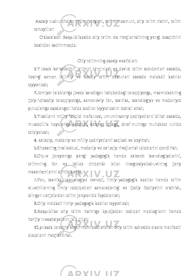  Asosiy tushunchalar: ta&#39;lim jarayoni, ta&#39;lim mazmuni, oliy ta&#39;lim tizimi, ta&#39;lim tamoyillari O&#39;zbekiston Respublikasida oliy ta&#39;lim o&#39;z rivojlanishining yangi bosqichini boshidan kechirmoqda. Oliy ta&#39;limning asosiy vazifalari: 1.Yuksak ko&#39;rsatkichli ta&#39;limni ta&#39;minlash va davlat ta&#39;lim standartlari asosida, hozirgi zamon ta&#39;limiy va kasbiy ta&#39;lim dasturlari asostda malakali kadrlar tayyorlash; 2.Jamiyat talablariga javob beradigan istiqboldagi taraqqiyotga, msamlakatning ijoiy-iqtisodiy taraqqiyotiga, zamonaviy fan, texnika, texnologiya va madaniyat yutuqlariga asoslangan holda kadrlar tayyorlashni tashkil etish; 3.Yoshlarni milliy istiqlol mafkurasi, umuminsoniy qadriyatlarni bilish asosida, mustaqillik hoyalariga sadoqat, vatanga oilaga, atrof-muhitga muhabbat ruhida tarbiyalash; 4. axloqiy, madaniy va milliy qadriyatlarni saqlash va boyitish; 5.Shaxsning intellektual, madaniy va ax&#39;loqiy rivojlanish talablarini qondirish; 6.O&#39;quv jarayoniga yangi pedagogik hamda axborot texnologiyalarini, ta&#39;limning fan va ishlab chiqarish bilan integrasiyalashuvining joriy mexanizmlarini kiritib borish. 7.Fan, texnika, texnologiya ravnaqi, ilmiy-pedagogik kadrlar hamda ta&#39;lim oluvchilarning ilmiy tadqiqotlari samaradorligi va ijodiy faoliyatini o&#39;stirish, olingan natijalardan ta&#39;lim jarayonida foydalanish; 8.Oliy malakali ilmiy-pedagogik kadrlar tayyorlash; 9.Respublika oliy ta&#39;lim tizimiga byudjetdan tashqari mablag&#39;larni hamda horijiy investisiyalarni jalb qlish; 10.yuksak taraqqiy etgan mamlakatlarbilan oliy ta&#39;lim sohasida o&#39;zaro manfaatli aloqalarni rivojlantirish. 