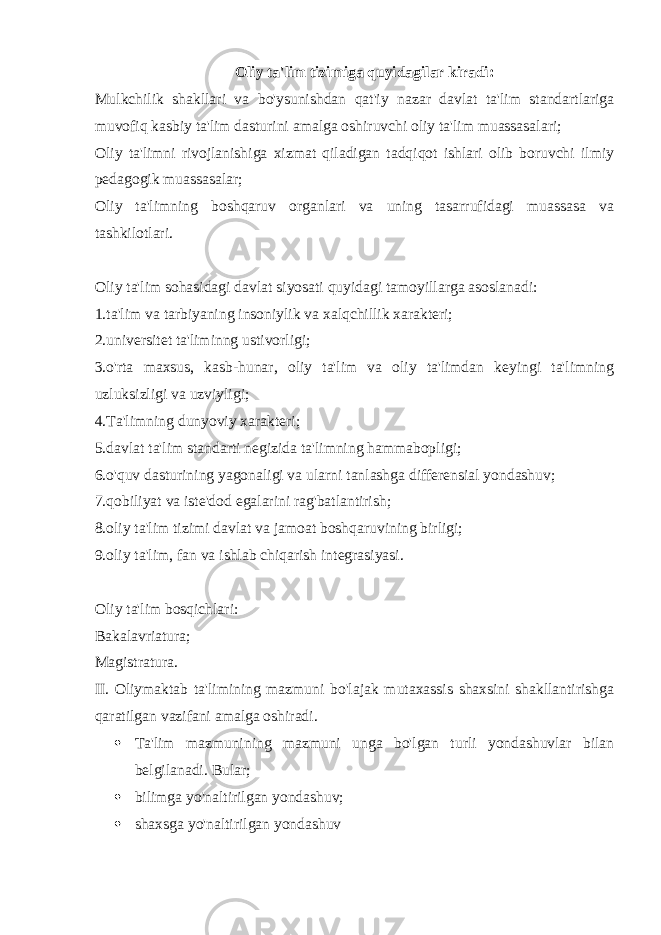 Oliy ta&#39;lim tizimiga quyidagilar kiradi: Mulkchilik shakllari va bo&#39;ysunishdan qat&#39;iy nazar davlat ta&#39;lim standartlariga muvofiq kasbiy ta&#39;lim dasturini amalga oshiruvchi oliy ta&#39;lim muassasalari; Oliy ta&#39;limni rivojlanishiga xizmat qiladigan tadqiqot ishlari olib boruvchi ilmiy pedagogik muassasalar; Oliy ta&#39;limning boshqaruv organlari va uning tasarrufidagi muassasa va tashkilotlari. Oliy ta&#39;lim sohasidagi davlat siyosati quyidagi tamoyillarga asoslanadi: 1.ta&#39;lim va tarbiyaning insoniylik va xalqchillik xarakteri; 2.universitet ta&#39;liminng ustivorligi; 3.o&#39;rta maxsus, kasb-hunar, oliy ta&#39;lim va oliy ta&#39;limdan keyingi ta&#39;limning uzluksizligi va uzviyligi; 4.Ta&#39;limning dunyoviy xarakteri; 5.davlat ta&#39;lim standarti negizida ta&#39;limning hammabopligi; 6. o&#39;quv dasturining yagonaligi va ularni tanlashga differensial yondashuv; 7. qobiliyat va iste&#39;dod egalarini rag&#39;batlantirish; 8. oliy ta&#39;lim tizimi davlat va jamoat boshqaruvining birligi; 9. oliy ta&#39;lim, fan va ishlab chiqarish integrasiyasi. Oliy ta&#39;lim bosqichlari: Bakalavriatura; Magistratura. II. Oliymaktab ta&#39;limining mazmuni bo&#39;lajak mutaxassis shaxsini shakllantirishga qaratilgan vazifani amalga oshiradi.  Ta&#39;lim mazmunining mazmuni unga bo&#39;lgan turli yondashuvlar bilan belgilanadi. Bular;  bilimga yo&#39;naltirilgan yondashuv;  shaxsga yo&#39;naltirilgan yondashuv 