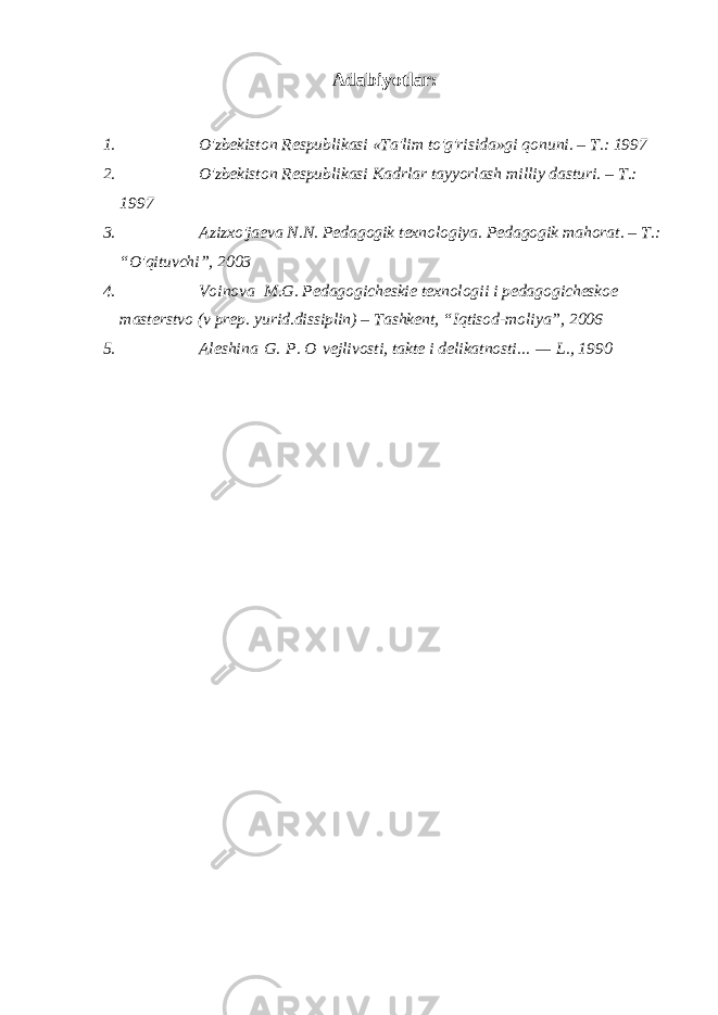 Adabiyotlar: 1. O&#39;zbekiston Respublikasi «Ta&#39;lim to&#39;g&#39;risida»gi qonuni. – T.: 1997 2. O&#39;zbekiston Respublikasi Kadrlar tayyorlash milliy dasturi. – T.: 1997 3. Azizxo&#39;jaeva N.N. Pedagogik texnologiya. Pedagogik mahorat. – T.: “O&#39;qituvchi”, 2003 4. Voinova M.G. Pedagogicheskie texnologii i pedagogicheskoe masterstvo (v prep. yurid.dissiplin) – Tashkent, “Iqtisod-moliya”, 2006 5. Aleshina   G.   P. O   vejlivosti, takte i delikatnosti...   —   L., 1990 