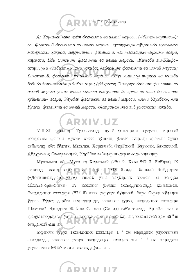 Таянч иборалар Ал-Хоразмийнинг ҳаёт фаолияти ва илмий мероси. («Жаҳон картаси»); ал- Фарғоний фаолияти ва илмий мероси. «устурлар» тўғрисида мукаммал ма o лумот» ҳақида; Берунийнинг фаолияти. «аттестация-тафхим» асари, картаси; Ибн Синонинг фаолияти ва илмий мероси. «Китоби аш-Шифо» асари, уни «Табиат» қисми ҳақида; Авфийнинг фаолияти ва илмий мероси; Банокатий, фаолияти ва илмий мероси. «Улуғ кишилар тарихи ва насаби бобида донишмандлар боҒи» асри; Абдуразоқ Самарқандийнинг фаолияти ва илмий мероси унинг «икки соатли юлдузнинг балқиши ва икки денгизнинг қуйилиши» асари; Улуғбек фаолияти ва илмий мероси. «Зичи Улуғбек»; Али Қушчи, фаолияти ва илмий мероси. «Астрономияга оид рисоласи» ҳақида. VIII-XI асрларда Туркистонда дунё фанларига хусусан , тарихий география фанига муҳим хисса қўшган , ўлмас асарлар яратган буюк сиймолар кўп бўлган . Масалан, Хоразмий, ФарҒоний, Беруний, Банокотий, Абдураззоқ Самарқандий, УлуҒбек кабилар шулар жумласидандир. Муҳаммад ибн Мусо ал Хоразмий (780 й. Хива-850 й. БоҒдод) IX асрларда ижод қилган географдир. 1813 йилдан бошлаб БоҒдодаги («Донишмандлар уйи») ишлаб унга раҳбарлик қилган ва БоҒдод обсерваториясининг ер юзасини ўлчаш экспедициясида қатнашган. Экспедиция аoзолари (827 й) икки гуруҳга бўлиниб, бири Сурия чўлидан ўтган. Ефрет дарёси соҳилларида, иккинчи гуруҳ экспедиция аoзолари Шимолий Ироқдаги Жабали Санжар (Синор) тоҒи этагида Ер айланасини градус миқдорида ўлчаш тадқиқотларини олиб борган, иккала жой ҳам 36 0 ш ёнида жойлашган. Биринчи гуруҳ экспедиция аoзолари 1 0 см меридион узунлигини аниқликда, иккинчи гуруҳ экспедиция а o золар эса 1 0 см меридиан узунлигини 56 4/7 мил аниқликда ўлчаган. 