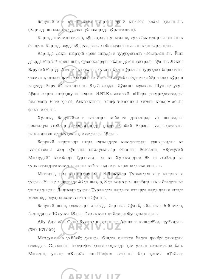 Берунийнинг «ат-Тавхим» асарига дунё картаси илова қилинган. (Картада шимол пастда, жануб юқорида кўрсатилган). Картадан мамлакатлар, кўп аҳоли пунктлари, сув об o ектлари анча аниқ ёзилган. Картада жуда кўп географик об o ектлар анча аниқ тасвирланган. Картада фақат шарқий ярим шардаги қуруқликлар тасвирланган. Ўша даврда Ғарбий ярим шар, сувликлардан иборт деган фикрлар бўлган. Лекин Беруний Ғарбда Атлантика океани сувлар билан ўралган қуруқлик борлигини тахмин қиламиз деган фикрларни ёзган. Колумб саёҳатга тайёргарлик кўриш вақтида Беруний асарларини ўқиб чиққан бўлиши мумкин. Шунинг учун бўлса керак шарқшунос олим И.Ю.Крачовский «Шарқ географиясидаги билимлар Янги қит o а, Американинг кашф этилишига хизмат қилди» деган фикрни ёзган. Хуллас, Берунийнинг асарлари кейинги даврларда ер шаридаги нома o лум жойларни топилишида ҳамда Ғарбий Европа географиясини ривожланишига муҳим аҳамиятга эга бўлган. Беруний картасида шарқ оламидаги мамлакатлар туширилган ва географияга оид кўпгина ма o лумотлар ёзилган. Масалан, «Қомусий Мас o удий” китобида Туркистон ва ва Хуросондаги 85 та жойлар ва туркистондаги мамлактларни қайси иқлимга кириши тасвирланган. Масалан, полик шарқшуноси И.Лелевал p Туркистоннинг картасини тузган. Унинг картасида 40 та шаҳар, 8 та вилоят ва дарёлар номи ёзилган ва тасвирланган. Лелевал p тузган Туркистон картаси ҳозирги карталарни юзага келишида муҳим аҳамиятга эга бўлган. Беруний шарқ олимлари орасида биринчи бўлиб, айланаси 5-6 метр, баландлиги 10 чузма бўлган йирик масштабли глобус ҳам ясаган. Абу Али ибн Сино Бухоро шаҳрининг Афшона қишлоҒида туҒилган. (980-1037 йй) Ма o лумки, у тиббиёт фанига қўшган ҳиссаси билан дунёга танилган олимдир. Олимнинг география фани соҳасида ҳам улкан хизматлари бор. Масалан, унинг «Китоби аш-Шифо» асарини бир қисми «Табиат 