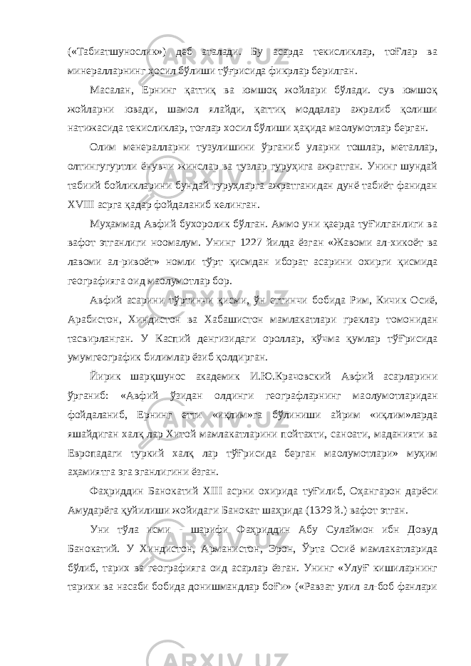 («Табиатшунослик») деб аталади. Бу асарда текисликлар, тоҒлар ва минералларнинг ҳосил бўлиши тўғрисида фикрлар берилган. Масалан, Ернинг қаттиқ ва юмшоқ жойлари бўлади. сув юмшоқ жойларни ювади, шамол ялайди, қаттиқ моддалар ажралиб қолиши натижасида текисликлар, тоғлар хосил бўлиши ҳақида ма o лумотлар берган. Олим менералларни тузулишини ўрганиб уларни тошлар, металлар, олтингугуртли ёнувчи жинслар ва тузлар гуруҳига ажратган. Унинг шундай табиий бойликларини бундай гуруҳларга ажратганидан дунё табиёт фанидан XVIII асрга қадар фойдаланиб келинган. Муҳаммад Авфий бухоролик бўлган. Аммо уни қаерда туҒилганлиги ва вафот этганлиги но o малум. Унинг 1227 йилда ёзган «Жавоми ал-хикоёт ва лавоми ал-ривоёт» номли тўрт қисмдан иборат асарини охирги қисмида географияга оид ма o лумотлар бор. Авфий асарини тўртинчи қисми, ўн еттинчи бобида Рим, Кичик Осиё, Арабистон, Хиндистон ва Хабашистон мамлакатлари греклар томонидан тасвирланган. У Каспий денгизидаги ороллар, кўчма қумлар тўҒрисида умумгеографик билимлар ёзиб қолдирган. Йирик шарқшунос академик И.Ю.Крачовский Авфий асарларини ўрганиб: «Авфий ўзидан олдинги географларнинг ма o лумотларидан фойдаланиб, Ернинг етти «иқлим»га бўлиниши айрим «иқлим»ларда яшайдиган халқ лар Хитой мамлакатларини пойтахти, сан o ати, маданияти ва Европадаги туркий халқ лар тўҒрисида берган ма o лумотлари» муҳим аҳамиятга эга эганлигини ёзган. Фаҳриддин Банокатий XIII асрни охирида туҒилиб, Оҳангарон дарёси Амударёга қуйилиши жойидаги Банокат шаҳрида (1329 й.) вафот этган. Уни тўла исми - шарифи Фаҳриддин Абу Сулаймон ибн Довуд Банокатий. У Хиндистон, Арманистон, Эрон, Ўрта Осиё мамлакатларида бўлиб, тарих ва географияга оид асарлар ёзган. Унинг «УлуҒ кишиларнинг тарихи ва насаби бобида донишмандлар боҒи» («Равзат улил ал-боб фанлари 