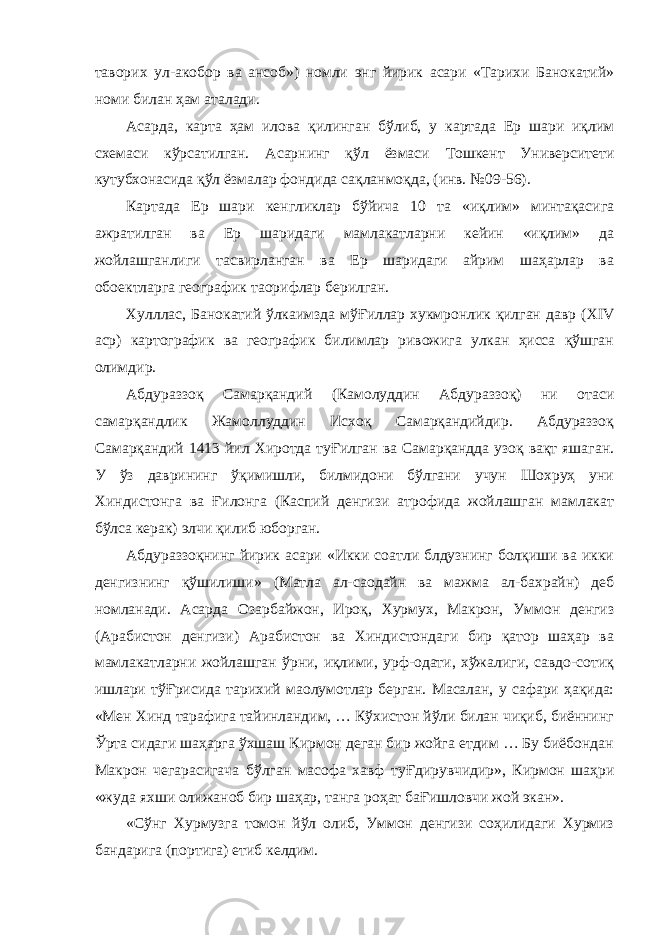 таворих ул-акобор ва ансоб») номли энг йирик асари «Тарихи Банокатий» номи билан ҳам аталади. Асарда, карта ҳам илова қилинган бўлиб, у картада Ер шари иқлим схемаси кўрсатилган. Асарнинг қўл ёзмаси Тошкент Университети кутубхонасида қўл ёзмалар фондида сақланмоқда, (инв. №09-56). Картада Ер шари кенгликлар бўйича 10 та «иқлим» минтақасига ажратилган ва Ер шаридаги мамлакатларни кейин «иқлим» да жойлашганлиги тасвирланган ва Ер шаридаги айрим шаҳарлар ва об o ектларга географик та o рифлар берилган. Хулллас, Банокатий ўлкаимзда мўҒиллар хукмронлик қилган давр ( XIV аср) картографик ва географик билимлар ривожига улкан ҳисса қўшган олимдир. Абдураззоқ Самарқандий (Камолуддин Абдураззоқ) ни отаси самарқандлик Жамоллуддин Исхоқ Самарқандийдир. Абдураззоқ Самарқандий 1413 йил Хиротда туҒилган ва Самарқандда узоқ вақт яшаган. У ўз даврининг ўқимишли, билмидони бўлгани учун Шохруҳ уни Хиндистонга ва Ғилонга (Каспий денгизи атрофида жойлашган мамлакат бўлса керак) элчи қилиб юборган. Абдураззоқнинг йирик асари «Икки соатли блдузнинг болқиши ва икки денгизнинг қўшилиши» (Матла ал-са o дайн ва мажма ал-бахрайн) деб номланади. Асарда Озарбайжон, Ироқ, Хурмух, Макрон, Уммон денгиз (Арабистон денгизи) Арабистон ва Хиндистондаги бир қатор шаҳар ва мамлакатларни жойлашган ўрни, иқлими, урф-одати, хўжалиги, савдо-сотиқ ишлари тўҒрисида тарихий ма o лумотлар берган. Масалан, у сафари ҳақида: «Мен Хинд тарафига тайинландим, … Кўхистон йўли билан чиқиб, биённинг Ўрта сидаги шаҳарга ўхшаш Кирмон деган бир жойга етдим … Бу биёбондан Макрон чегарасигача бўлган масофа хавф туҒдирувчидир», Кирмон шаҳри «жуда яхши олижаноб бир шаҳар, танга роҳат баҒишловчи жой экан». «Сўнг Хурмузга томон йўл олиб, Уммон денгизи соҳилидаги Хурмиз бандарига (портига) етиб келдим. 