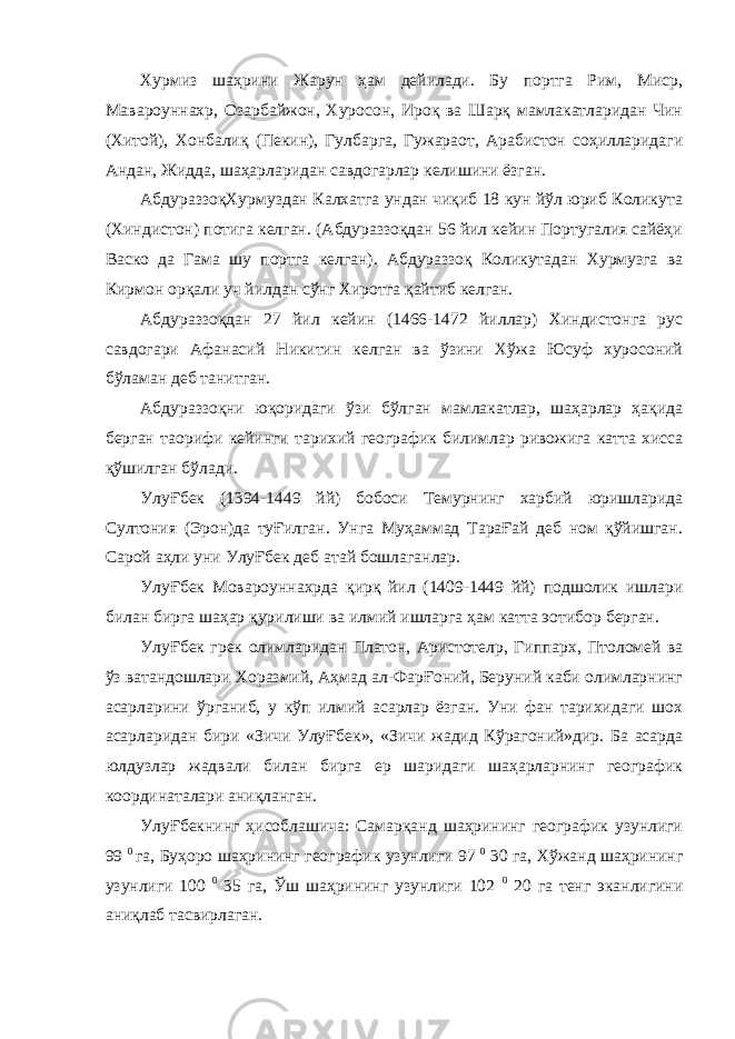 Хурмиз шаҳрини Жарун ҳам дейилади. Бу портга Рим, Миср, Мавароуннахр, Озарбайжон, Хуросон, Ироқ ва Шарқ мамлакатларидан Чин (Хитой), Хонбалиқ (Пекин), Гулбарга, Гужараот, Арабистон соҳилларидаги Андан, Жидда, шаҳарларидан савдогарлар келишини ёзган. АбдураззоқХурмуздан Калхатга ундан чиқиб 18 кун йўл юриб Коликута (Хиндистон) потига келган. (Абдураззоқдан 56 йил кейин Португалия сайёҳи Васко да Гама шу портга келган). Абдураззоқ Коликутадан Хурмузга ва Кирмон орқали уч йилдан сўнг Хиротга қайтиб келган. Абдураззоқдан 27 йил кейин (1466-1472 йиллар) Хиндистонга рус савдогари Афанасий Никитин келган ва ўзини Хўжа Юсуф хуросоний бўламан деб танитган. Абдураззоқни юқоридаги ўзи бўлган мамлакатлар, шаҳарлар ҳақида берган та o рифи кейинги тарихий географик билимлар ривожига катта хисса қўшилган бўлади. УлуҒбек (1394-1449 йй) бобоси Темурнинг харбий юришларида Султония (Эрон)да туҒилган. Унга Муҳаммад ТараҒай деб ном қўйишган. Сарой аҳли уни УлуҒбек деб атай бошлаганлар. УлуҒбек Мовароуннахрда қирқ йил (1409-1449 йй) подшолик ишлари билан бирга шаҳар қурилиши ва илмий ишларга ҳам катта э o тибор берган. УлуҒбек грек олимларидан Платон, Аристотел p , Гиппарх, Птоломей ва ўз ватандошлари Хоразмий, Аҳмад ал-ФарҒоний, Беруний каби олимларнинг асарларини ўрганиб, у кўп илмий асарлар ёзган. Уни фан тарихидаги шох асарларидан бири «Зичи УлуҒбек», «Зичи жадид Кўрагоний»дир. Ба асарда юлдузлар жадвали билан бирга ер шаридаги шаҳарларнинг географик координаталари аниқланган. УлуҒбекнинг ҳисоблашича: Самарқанд шаҳрининг географик узунлиги 99 0 га, Буҳоро шаҳрининг географик узунлиги 97 0 30 га, Хўжанд шаҳрининг узунлиги 100 0 35 га, Ўш шаҳрининг узунлиги 102 0 20 га тенг эканлигини аниқлаб тасвирлаган. 