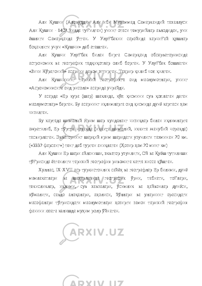 Али Қушчи (Аловуддин Али ибн Муҳаммад Самаркандий тахаллуси Али Қушчи - 1402 йилда туҒилган) унинг отаси темурийлар авлодидан, уни ёшлиги Самарқанда ўтган. У УлуҒбекни саройида карчиҒай қушлар боқанлиги учун «Қушчи» деб аташган. Али Қушчи УлуҒбек билан бирга Самарқанд обсерваториясида астрономик ва географик тадқиқотлар олиб борган. У УлуҒбек бошлаган «Зичи Кўрагоний» асарини давом эттирган. Таҳрир қилиб чоп қилган. Али Қушчининг тарихий географияга оид ма o лумотлари, унинг «Асрономиясига оид рисола» асарида учрайди. У асарда «Ер кура (шар) шаклида, кўп қисмини сув қоплаган деган ма o лумотлар» берган. Бу асарнинг иқлимларга оид қисмида дунё картаси ҳам чизилган. Бу картада шимолий Ярим шар кундаланг чизиқлар билан иқлимларга ажратилиб, Ер тўртта чоракда (иккита шимолий, иккита жанубий чоракда) тасвирлаган. Экваторнинг шарқий ярим шаридаги узунлиги тахминан 20 км. («3332 фарсанг») тенг деб турган аниқлаган (Ҳозир ҳам 20 минг км) Али Қушчи Ер шари айланиши, экватор узунлиги, Ой ва Қуёш тутилиши тўҒрисида ёзганлиги тарихий география ривожига катта хисса қўшган. Хуллас, IX - XVII аср туркистонлик сайёҳ ва географлар Ер билими, дунё мамлакатлари ва шаҳарларида географик ўрни, табиати, тоҒлари, текисликлар, иқлими, сув хавзалари, ўсимлик ва ҳайвонлар дунёси, хўжалиги, савдо алоқалари, аҳолиси, йўллари ва уларнинг орасидаги масофалари тўғрисидаги ма o лумотлари ҳозирги замон тарихий география фанини юзага келишда муҳим рол p ўйнаган. 