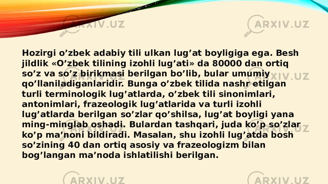 Hozirgi o’zbek adabiy tili ulkan lug’at boyligiga ega. Besh jildlik «O’zbek tilining izohli lug’ati» da 80000 dan ortiq so’z va so’z birikmasi berilgan bo’lib, bular umumiy qo’llaniladiganlaridir. Bunga o’zbek tilida nashr etilgan turli terminologik lug’atlarda, o’zbek tili sinonimlari, antonimlari, frazeologik lug’atlarida va turli izohli lug’atlarda berilgan so’zlar qo’shilsa, lug’at boyligi yana ming-minglab oshadi. Bulardan tashqari, juda ko’p so’zlar ko’p ma’noni bildiradi. Masalan, shu izohli lug’atda bosh so’zining 40 dan ortiq asosiy va frazeologizm bilan bog’langan ma’noda ishlatilishi berilgan. 