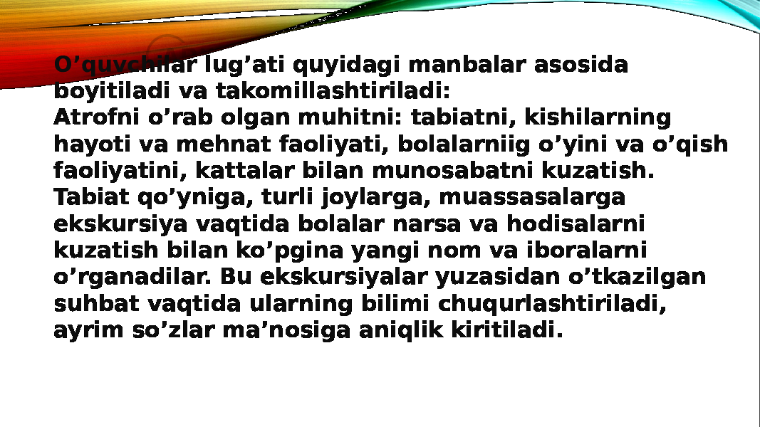 O’quvchilar lug’ati quyidagi manbalar asosida boyitiladi va takomillashtiriladi: Atrofni o’rab olgan muhitni: tabiatni, kishilarning hayoti va mehnat faoliyati, bolalarniig o’yini va o’qish faoliyatini, kattalar bilan munosabatni kuzatish. Tabiat qo’yniga, turli joylarga, muassasalarga ekskursiya vaqtida bolalar narsa va hodisalarni kuzatish bilan ko’pgina yangi nom va iboralarni o’rganadilar. Bu ekskursiyalar yuzasidan o’tkazilgan suhbat vaqtida ularning bilimi chuqurlashtiriladi, ayrim so’zlar ma’nosiga aniqlik kiritiladi. 