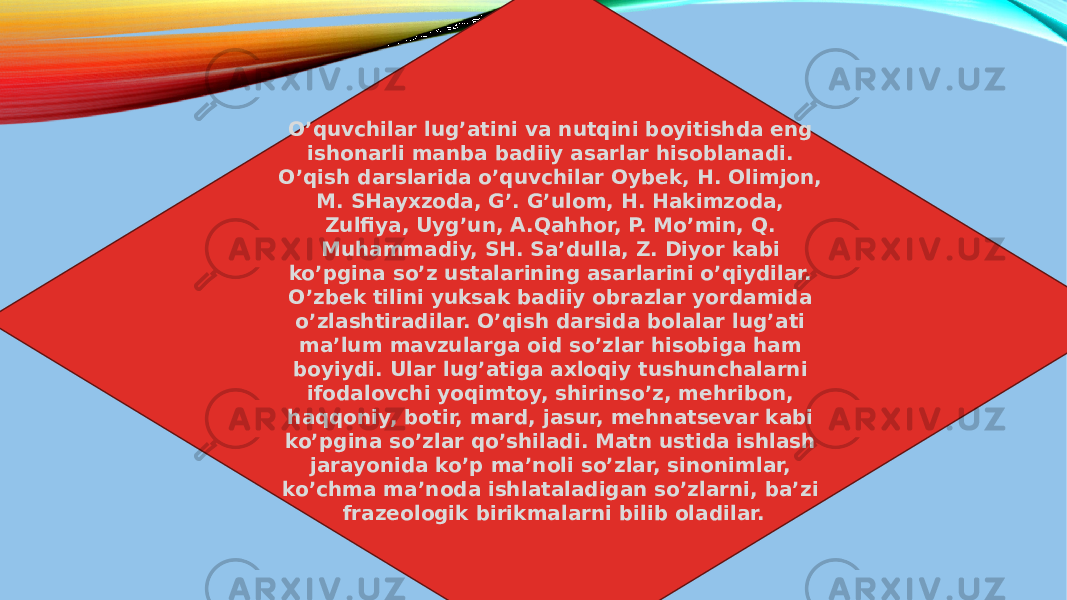 O’quvchilar lug’atini va nutqini boyitishda eng ishonarli manba badiiy asarlar hisoblanadi. O’qish darslarida o’quvchilar Oybek, H. Olimjon, M. SHayxzoda, G’. G’ulom, H. Hakimzoda, Zulfiya, Uyg’un, A.Qahhor, P. Mo’min, Q. Muhammadiy, SH. Sa’dulla, Z. Diyor kabi ko’pgina so’z ustalarining asarlarini o’qiydilar. O’zbek tilini yuksak badiiy obrazlar yordamida o’zlashtiradilar. O’qish darsida bolalar lug’ati ma’lum mavzularga oid so’zlar hisobiga ham boyiydi. Ular lug’atiga axloqiy tushunchalarni ifodalovchi yoqimtoy, shirinso’z, mehribon, haqqoniy, botir, mard, jasur, mehnatsevar kabi ko’pgina so’zlar qo’shiladi. Matn ustida ishlash jarayonida ko’p ma’noli so’zlar, sinonimlar, ko’chma ma’noda ishlataladigan so’zlarni, ba’zi frazeologik birikmalarni bilib oladilar. 