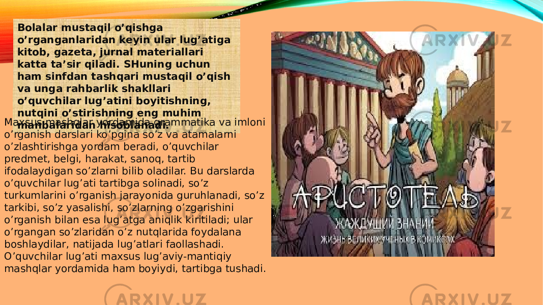 Bolalar mustaqil o’qishga o’rganganlaridan keyin ular lug’atiga kitob, gazeta, jurnal materiallari katta ta’sir qiladi. SHuning uchun ham sinfdan tashqari mustaqil o’qish va unga rahbarlik shakllari o’quvchilar lug’atini boyitishning, nutqini o’stirishning eng muhim manbalaridan hisoblanadi.Maxsus mashqlar yordamida grammatika va imloni o’rganish darslari ko’pgina so’z va atamalarni o’zlashtirishga yordam beradi, o’quvchilar predmet, belgi, harakat, sanoq, tartib ifodalaydigan so’zlarni bilib oladilar. Bu darslarda o’quvchilar lug’ati tartibga solinadi, so’z turkumlarini o’rganish jarayonida guruhlanadi, so’z tarkibi, so’z yasalishi, so’zlarning o’zgarishini o’rganish bilan esa lug’atga aniqlik kiritiladi; ular o’rgangan so’zlaridan o’z nutqlarida foydalana boshlaydilar, natijada lug’atlari faollashadi. O’quvchilar lug’ati maxsus lug’aviy-mantiqiy mashqlar yordamida ham boyiydi, tartibga tushadi. 