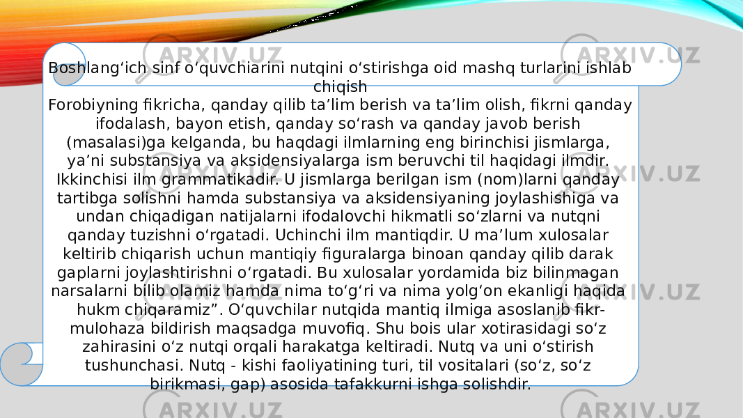 Boshlang‘ich sinf o‘quvchiarini nutqini o‘stirishga oid mashq turlarini ishlab chiqish Forobiyning fikricha, qanday qilib ta’lim berish va ta’lim olish, fikrni qanday ifodalash, bayon etish, qanday so‘rash va qanday javob berish (masalasi)ga kelganda, bu haqdagi ilmlarning eng birinchisi jismlarga, ya’ni substansiya va aksidensiyalarga ism beruvchi til haqidagi ilmdir. Ikkinchisi ilm grammatikadir. U jismlarga berilgan ism (nom)larni qanday tartibga solishni hamda substansiya va aksidensiyaning joylashishiga va undan chiqadigan natijalarni ifodalovchi hikmatli so‘zlarni va nutqni qanday tuzishni o‘rgatadi. Uchinchi ilm mantiqdir. U ma’lum xulosalar keltirib chiqarish uchun mantiqiy figuralarga binoan qanday qilib darak gaplarni joylashtirishni o‘rgatadi. Bu xulosalar yordamida biz bilinmagan narsalarni bilib olamiz hamda nima to‘g‘ri va nima yolg‘on ekanligi haqida hukm chiqaramiz”. O‘quvchilar nutqida mantiq ilmiga asoslanib fikr- mulohaza bildirish maqsadga muvofiq. Shu bois ular xotirasidagi so‘z zahirasini o‘z nutqi orqali harakatga keltiradi. Nutq va uni o‘stirish tushunchasi. Nutq - kishi faoliyatining turi, til vositalari (so‘z, so‘z birikmasi, gap) asosida tafakkurni ishga solishdir. 