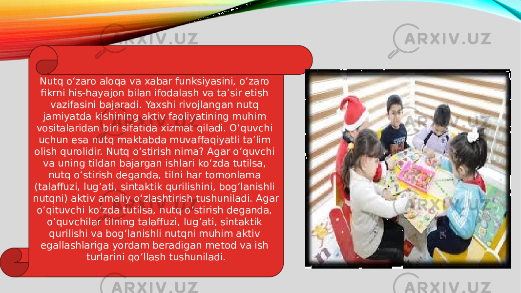 Nutq o‘zaro aloqa va xabar funksiyasini, o‘zaro fikrni his-hayajon bilan ifodalash va ta’sir etish vazifasini bajaradi. Yaxshi rivojlangan nutq jamiyatda kishining aktiv faoliyatining muhim vositalaridan biri sifatida xizmat qiladi. O‘quvchi uchun esa nutq maktabda muvaffaqiyatli ta’lim olish qurolidir. Nutq o‘stirish nima? Agar o‘quvchi va uning tildan bajargan ishlari ko‘zda tutilsa, nutq o‘stirish deganda, tilni har tomonlama (talaffuzi, lug‘ati, sintaktik qurilishini, bog‘lanishli nutqni) aktiv amaliy o‘zlashtirish tushuniladi. Agar o‘qituvchi ko‘zda tutilsa, nutq o‘stirish deganda, o‘quvchilar tilning talaffuzi, lug‘ati, sintaktik qurilishi va bog‘lanishli nutqni muhim aktiv egallashlariga yordam beradigan metod va ish turlarini qo‘llash tushuniladi. 