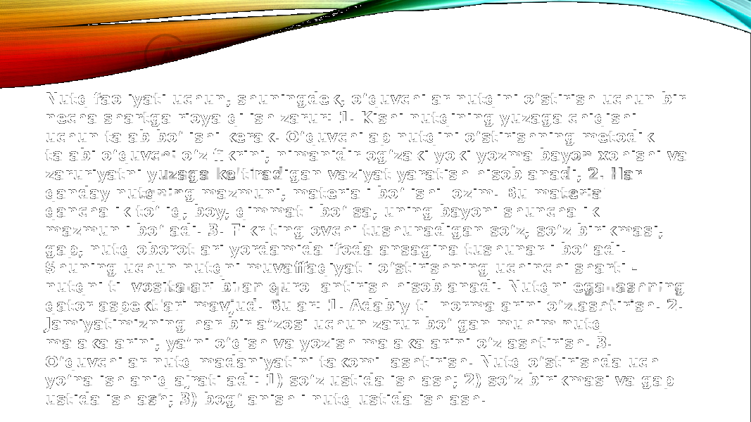 Nutq faoliyati uchun, shuningdek, o‘quvchilar nutqini o‘stirish uchun bir necha shartga rioya qilish zarur: 1. Kishi nutqining yuzaga chiqishi uchun talab bo‘lishi kerak. O‘quvchilap nutqini o‘stirishning metodik talabi o‘quvchi o‘z fikrini, nimanidir og‘zaki yoki yozma bayon xohishi va zaruriyatni yuzaga keltiradigan vaziyat yaratish hisoblanadi, 2. Har qanday nutqning mazmuni, materiali bo‘lishi lozim. Bu material qanchalik to‘liq, boy, qimmatli bo‘lsa, uning bayoni shunchalik mazmunli bo‘ladi. 3. Fikr tinglovchi tushunadigan so‘z, so‘z birikmasi, gap, nutq oborotlari yordamida ifodalansagina tushunarli bo‘ladi. Shuning uchun nutqni muvaffaqiyatli o‘stirishning uchinchi sharti - nutqni til vositalari bilan qurollantirish hisoblanadi. Nutqni egallashning qator aspektlari mavjud. Bular: 1. Adabiy til normalarini o‘zlashtirish. 2. Jamiyatimizning har bir a’zosi uchun zarur bo‘lgan muhim nutq malakalarini, ya’ni o‘qish va yozish malakalarini o‘zlashtirish. 3. O‘quvchilar nutq madaniyatini takomillashtirish. Nutq o‘stirishda uch yo‘nalish aniq ajratiladi: 1) so‘z ustida ishlash; 2) so‘z birikmasi va gap ustida ishlash; 3) bog‘lanishli nutq ustida ishlash. 