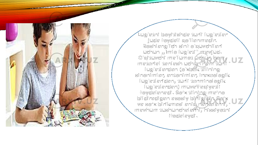 Lug&#39;atni boyitishda turli lug&#39;atlar juda foydali qo&#39;llanmadir. Boshlang&#39;ich sinf o&#39;quvchilari uchun ,,Imlo lug&#39;ati&#34; mavjud. O&#39;qituvchi ma&#39;lumot uchun ham, material tanlash uchun ham turli lug&#39;atlardan (o&#39;zbek tilining sinonimlar, antonimlar, frazeologik lug&#39;atlaridan, turli terminologik lug&#39;atlardan) muvaffaqiyatli foydalanadi. So’z tilning ma’no bildiradigan asosiy birligidir. So’z va so’z birikmasi aniq narsalarni, mavhum tushunchalarni, hissiyotni ifodalaydi. 