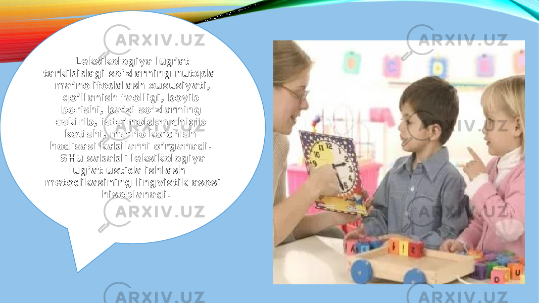  Leksikologiya lug’at tarkibidagi so’zlarning nutqda ma’no ifodalash xususiyati, qo’llanish faolligi, boyib borishi, ba’zi so’zlarning eskirib, iste’moldan chiqib ketishi, ma’no ko’chish hodisasi kabilarni o’rganadi. SHu sababli leksikologiya lug’at ustida ishlash metodikasining lingvistik asosi hisoblanadi. 