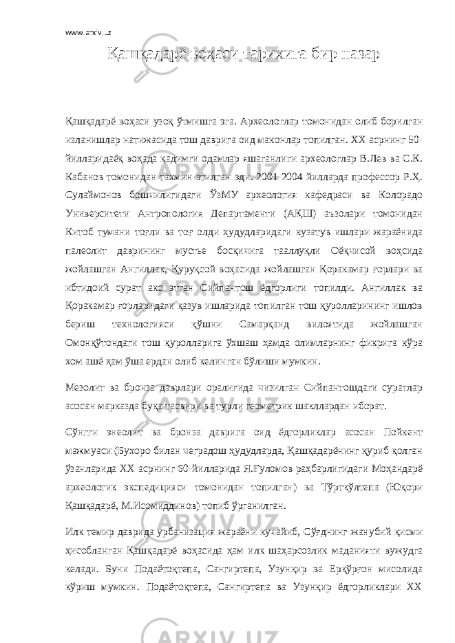 www.arxiv.uz Қашқадарё воҳаси тарихига бир назар Қaшқадарё воҳаси узоқ ўтмишга эга. Археологлар томонидан олиб борилган изланишлар натижасида тош даврига оид маконлар топилган. ХХ асрнинг 50- йилларидаёқ воҳада қадимги одамлар яшаганлиги археологлар В.Лев ва С.К. Кабанов томонидан тахмин этилгaн эди. 2001-2004 йилларда профессор Р.Ҳ. Сулаймонов бошчилигидаги ЎзМУ археология кафедрaси ва Колорадо Университети Антропология Департаменти (АҚШ) аъзолари томонидан Китоб тумани тоғли ва тоғ олди ҳудудларидаги кузатув ишлари жараёнида палеолит даврининг мустье босқичига тааллуқли Оёқчисой воҳсида жойлашган Ангиллак, Қуруқсой воҳасида жойлашган Қоракамар ғорлари ва ибтидоий сурат акс этган Сийпантош ёдгорлиги топилди. Ангиллак ва Қоракамар ғорларидаги қазув ишларида топилган тош қуролларининг ишлов бериш технологияси қўшни Самарқанд вилоятида жойлашган Омонқўтондаги тош қуролларига ўхшаш ҳамда олимларнинг фикрига кўра хом ашё ҳам ўша ердан олиб келинган бўлиши мумкин. Мезолит ва бронза даврлари оралиғида чизилган Сийпантошдаги суратлар асосан марказда буқа тасвири ва турли геометрик шакллардан иборат. Сўнгги энеолит ва бронза даврига оид ёдгорликлар асосан Пойкент мажмуаси (Бухоро билан чеградош ҳудудларда, Қашқадарёнинг қуриб қолган ўзанларида ХХ асрнинг 60-йилларида Я.Ғуломов раҳбарлигидаги Моҳандарё археологик экспедицияси томонидан топилган) ва Тўрткўлтепа (Юқори Қашқадарё, М.Исомиддинов) топиб ўрганилган. Илк темир даврида урбанизация жараёни кучайиб, Сўғднинг жанубий қисми ҳисобланган Қашқадарё воҳасида ҳам илк шаҳарсозлик маданияти вужудга келади. Буни Подаётоқтепа, Сангиртепа, Узунқир ва Ерқўрғон мисолида кўриш мумкин. Подаётоқтепа, Сангиртепа ва Узунқир ёдгорликлари ХХ 