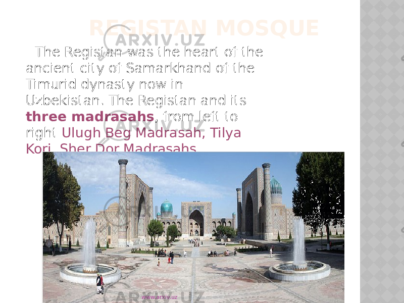  REGISTAN MOSQUE The Registan was the heart of the ancient city of Samarkhand of the Timurid dynasty now in Uzbekistan. The Registan and its three madrasahs , from left to right Ulugh Beg Madrasah, Tilya Kori, Sher Dor Madrasahs. www.arxiv.uz 