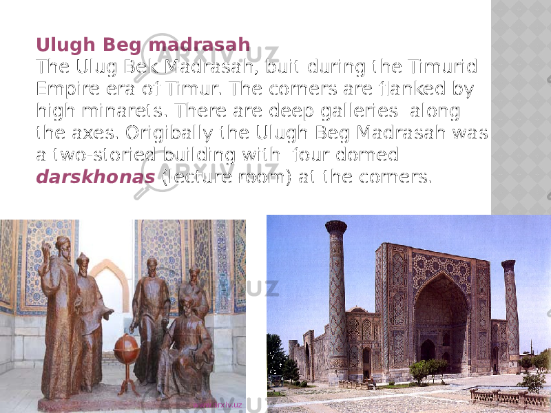 Ulugh Beg madrasah The Ulug Bek Madrasah, buit during the Timurid Empire era of Timur. The corners are flanked by high minarets. There are deep galleries along the axes. Origibally the Ulugh Beg Madrasah was a two-storied building with four domed darskhonas (lecture room) at the corners. www.arxiv.uz 