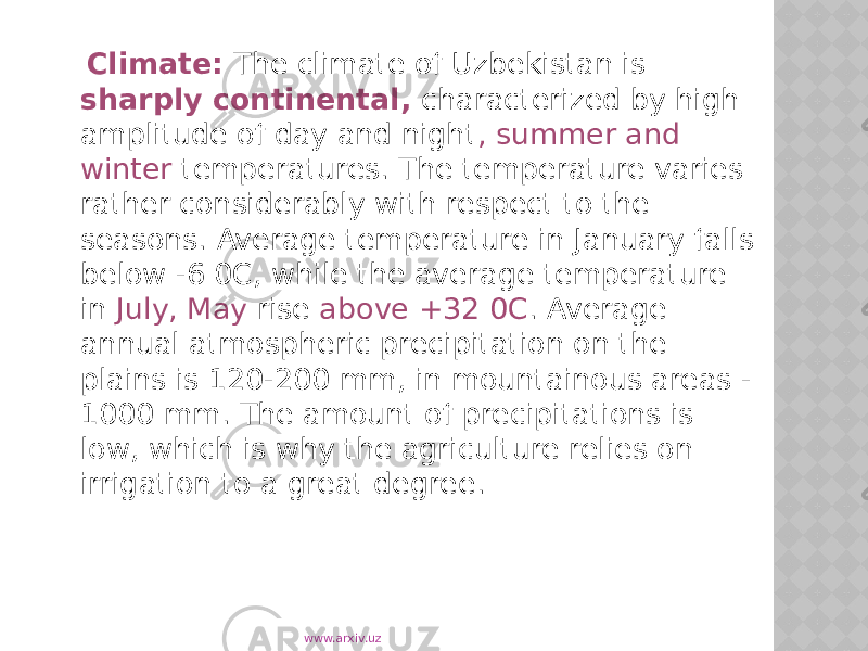  Climate: The climate of Uzbekistan is sharply continental, characterized by high amplitude of day and night , summer and winter temperatures. The temperature varies rather considerably with respect to the seasons. Average temperature in January falls below -6 0C, while the average temperature in July, May rise above +32 0C . Average annual atmospheric precipitation on the plains is 120-200 mm, in mountainous areas - 1000 mm. The amount of precipitations is low, which is why the agriculture relies on irrigation to a great degree. www.arxiv.uz 