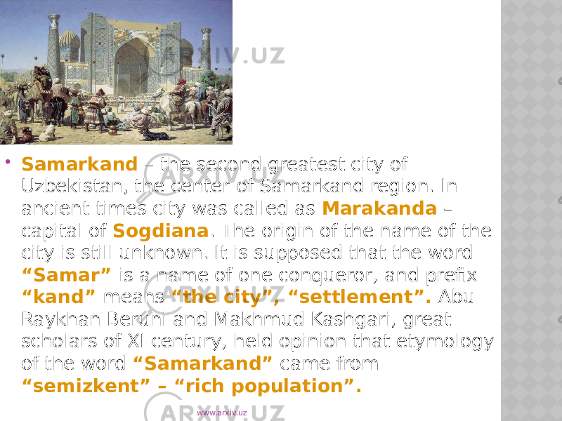  Samarkand – the second greatest city of Uzbekistan, the center of Samarkand region. In ancient times city was called as Marakanda – capital of Sogdiana . The origin of the name of the city is still unknown. It is supposed that the word “Samar” is a name of one conqueror, and prefix “kand” means “the city”, “settlement”. Abu- Raykhan Beruni and Makhmud Kashgari, great scholars of XI century, held opinion that etymology of the word  “Samarkand”  came from “semizkent” – “rich population”. www.arxiv.uz 