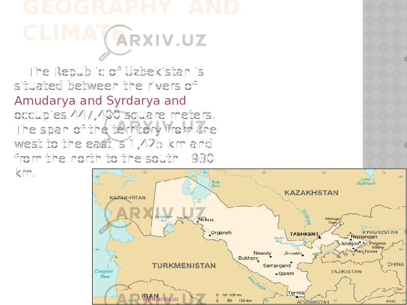 GEOGRAPHY AND CLIMATE The Republic of Uzbekistan is situated between the rivers of Amudarya and Syrdarya and occupies 447,400 square meters. The span of the territory from the west to the east is 1,425 km and from the north to the south - 930 km. www.arxiv.uz 