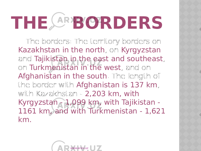THE BORDERS The borders: The territory borders on Kazakhstan in the north , on Kyrgyzstan and Tajikistan in the east and southeast , on Turkmenistan in the west , and on Afghanistan in the south . The length of the border with Afghanistan is 137 km , with Kazakhstan - 2,203 km, with Kyrgyzstan - 1,099 km, with Tajikistan - 1161 km, and with Turkmenistan - 1,621 km. www.arxiv.uz 