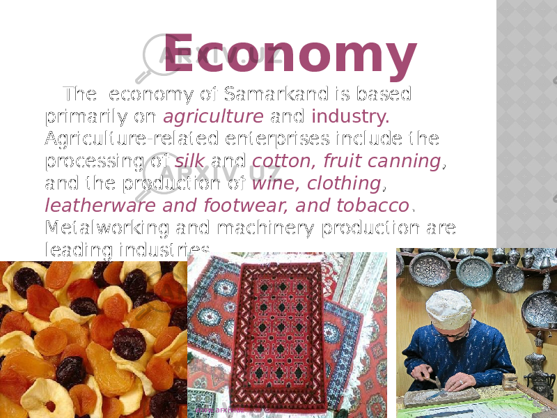  Economy The economy of Samarkand is based primarily on agriculture and industry. Agriculture-related enterprises include the processing of silk and cotton, fruit canning , and the production of wine, clothing , leatherware and footwear, and tobacco . Metalworking and machinery production are leading industries. www.arxiv.uz 