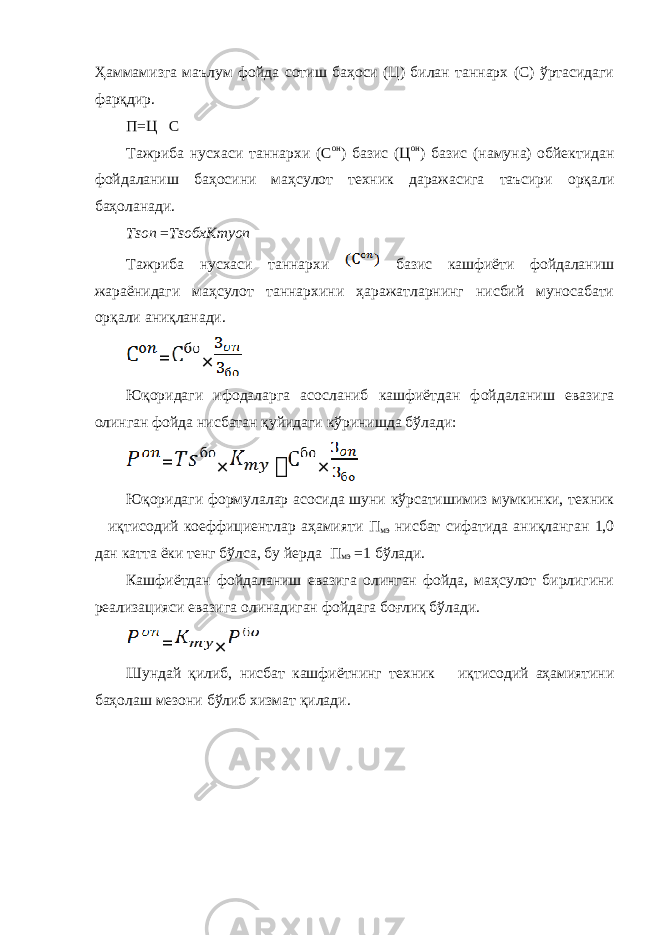 Ҳаммамизга маълум фойда сотиш баҳоси (Ц) билан таннарх (C) ўртасидаги фарқдир. П=Ц  C Тажриба нусхаси таннархи ( C он ) базис ( Ц он ) базис (намуна) обйектидан фойдаланиш баҳосини маҳсулот техник даражасига таъсири орқали баҳоланади. Tson = TsoбхКmyоn Тажриба нусхаси таннархи базис кашфиёти фойдаланиш жараёнидаги маҳсулот таннархини ҳаражатларнинг нисбий муносабати орқали аниқланади. Юқоридаги ифодаларга асосланиб кашфиётдан фойдаланиш евазига олинган фойда нисбатан қуйидаги кўринишда бўлади: Юқоридаги формулалар асосида шуни кўрсатишимиз мумкинки, техник – иқтисодий коеффициентлар аҳамияти П мэ нисбат сифатида аниқланган 1,0 дан катта ёки тенг бўлса, бу йерда П мэ =1 бўлади. Кашфиётдан фойдаланиш евазига олинган фойда, маҳсулот бирлигини реализацияси евазига олинадиган фойдага боғлиқ бўлади. Шундай қилиб, нисбат кашфиётнинг техник – иқтисодий аҳамиятини баҳолаш мезони бўлиб хизмат қилади. = × = ×  × = × 