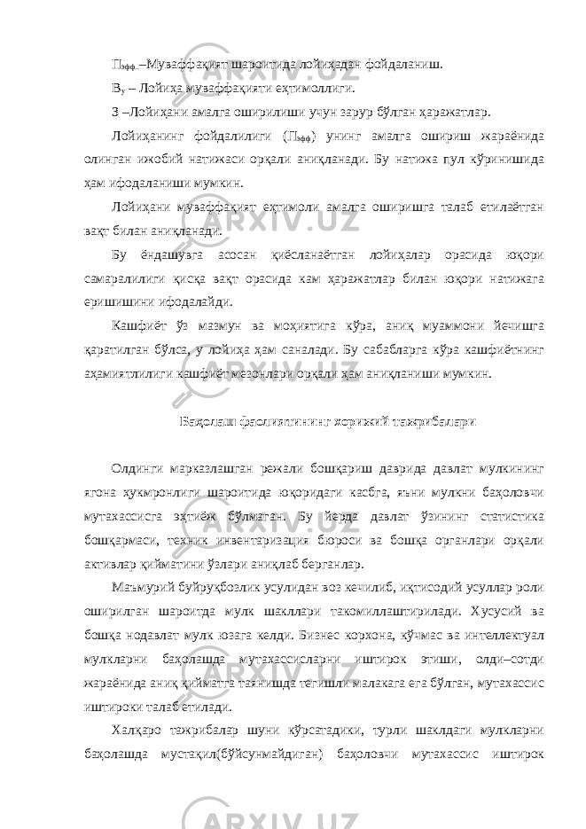 П эфф –Муваффақият шароитида лойиҳадан фойдаланиш. В у – Лойиҳа муваффақияти еҳтимоллиги. З –Лойиҳани амалга оширилиши учун зарур бўлган ҳаражатлар. Лойиҳанинг фойдалилиги (П эфф ) унинг амалга ошириш жараёнида олинган ижобий натижаси орқали аниқланади. Бу натижа пул кўринишида ҳам ифодаланиши мумкин. Лойиҳани муваффақият еҳтимоли амалга оширишга талаб етилаётган вақт билан аниқланади. Бу ёндашувга асосан қиёсланаётган лойиҳалар орасида юқори самаралилиги қисқа вақт орасида кам ҳаражатлар билан юқори натижага еришишини ифодалайди. Кашфиёт ўз мазмун ва моҳиятига кўра, аниқ муаммони йечишга қаратилган бўлса, у лойиҳа ҳам саналади. Бу сабабларга кўра кашфиётнинг аҳамиятлилиги кашфиёт мезонлари орқали ҳам аниқланиши мумкин. Баҳолаш фаолиятининг хорижий тажрибалари Олдинги марказлашган режали бошқариш даврида давлат мулкининг ягона ҳукмронлиги шароитида юқоридаги касбга, яъни мулкни баҳоловчи мутахассисга эҳтиёж бўлмаган. Бу йерда давлат ўзининг статистика бошқармаси, техник инвентаризация бюроси ва бошқа органлари орқали активлар қийматини ўзлари аниқлаб берганлар. Маъмурий буйруқбозлик усулидан воз кечилиб, иқтисодий усуллар роли оширилган шароитда мулк шакллари такомиллаштирилади. Хусусий ва бошқа нодавлат мулк юзага келди. Бизнес корхона, кўчмас ва интеллектуал мулкларни баҳолашда мутахассисларни иштирок этиши, олди–сотди жараёнида аниқ қийматга таянишда тегишли малакага ега бўлган, мутахассис иштироки талаб етилади. Халқаро тажрибалар шуни кўрсатадики, турли шаклдаги мулкларни баҳолашда мустақил(бўйсунмайдиган) баҳоловчи мутахассис иштирок 